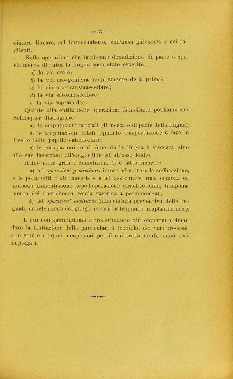 •ciatore lineare, col termocauterio, coll'aiisa galvanica e coi ta- glienti. Nelle operazioni che implicano demolizione di parte e spe- cialmente di tutta la lingua sono state esperite : à) la via orale; b) la via oro-geniena (ampliamento della prima) ; c) la via oro-=transmascellare'; d) la via sottomascellare ; e) la via sopraioidea. Quanto alla entità delle operazioni demolitrici possiamo con :iSclilaepfer distinguere : a) le amputazioni parziali (di mezza o di parte della lingua); h) le amputazioni totali (quando l'asportazione è fatta a livello delle papille caliciformi) ; c) le estirpazioni totali (quando la lingua è staccata sino •alle sue inserzioni all'epiglottide ed all'osso ioide). Infine nelle grandi demolizioni si è fatto ricorso : a) ad operazioni prelimiìum intese ad evitare la soffocazione, •e le polmoniti « ab ingestis », e ad assicurare una comoda ed innocua alimentazione dopo l'operazione (tracheotomia, tampona- mento del dietrobocca, sonda gastrica a permanenza) ; è) ad operazioni ausiliarie (allacciatura preventiva delle lin- guali, enucleazione dei gangli invasi da trapianti neoplastici ecc.). E qui non aggiungiamo altro, stimando più opportuno riman dare la trattazione delle particolarità tecniche dei vari processi allo studio di quei neoplasmi per il cui trattamento sono essi impiegati.