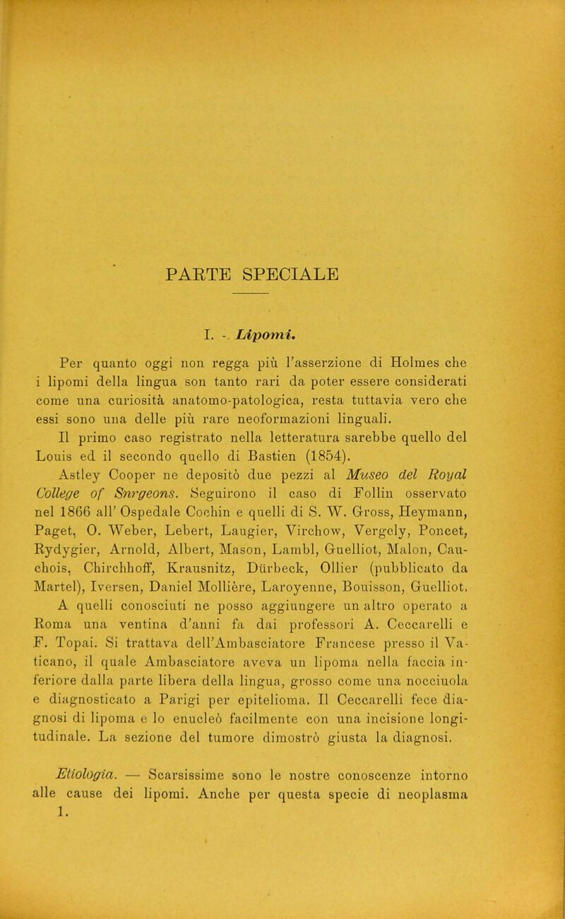 PARTE SPECIALE I. - Lipomi, Per quanto oggi non regga più l'asserzione di Holmes che i lipomi della lingua son tanto rari da poter essere considerati come una curiosità anatomo-patologica, resta tuttavia vero che essi sono una delle piìi rare neoformazioni linguali. Il primo caso registrato nella letteratura sarebbe quello del Louis ed il secondo quello di Bastien (1854). Astley Cooper ne depositò due pezzi al Museo del Royal College of Snrgeons. Seguirono il caso di Follin osservato nel 1866 all' Ospedale Cochin e quelli di S. W. Gross, Heymann, Paget, 0. Weber, Lebert, Laugier, Virchow, Vergcly, Poncet, Rydygier, Arnold, Albert, Mason, Lambì, Guelliot, Malon, Cau- chois, ChirchhofF, Krausnitz, Diirbeck, Ollier (pubblicato da Martel), Iversen, Daniel MoUière, Laroyenne, Bouisson, Guelliot. A quelli conosciuti ne posso aggiungere un altro operato a Roma una ventina d'anni fa dai professori A. Ceccarelli e F. Topai. Si trattava dell'Ambasciatore Francese presso il Va- ticano, il quale Ambasciatore aveva un lipoma nella faccia in- feriore dalla parte libera della lingua, grosso come una nocciuola e diagnosticato a Parigi per epitelioma. Il Ceccarelli fece dia- gnosi di lipoma e lo enucleò facilmente con una incisione longi- tudinale. La sezione del tumore dimostrò giusta la diagnosi. Enologia. — Scarsissime sono le nostre conoscenze intorno alle cause dei lipomi. Anche per questa specie di neoplasma