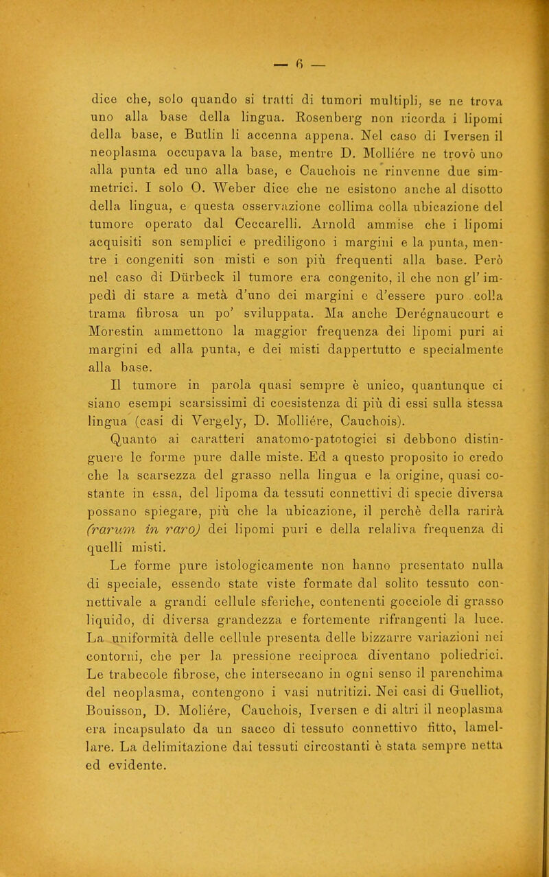 dice che, solo quando si traiti di tumori multipli, se ne trova uno alla base della lingua. Rosenberg non ricorda i lipomi della base, e Butlin li accenna appena. Nel caso di Iversen il neoplasma occupava la base, mentre D. Molliére ne trovò uno alla punta ed uno alla base, e Cauchois ne rinvenne due sim- metrici. I solo 0. Weber dice che ne esistono anche al disotto della lingua, e questa osservazione collima colla ubicazione del tumore operato dal Ceccarelli. Arnold ammise che i lipomi acquisiti son semplici e prediligono i margini e la punta, men- tre i congeniti son misti e son piìi frequenti alla base. Però nel caso di Diirbeck il tumore era congenito, il che non gì' im- pedì di stare a metà d'uno dei margini e d'essere puro colla trama fibrosa un po' sviluppata. Ma anche Derégnaucourt e Morestin ammettono la maggior frequenza dei lipomi puri ai margini ed alla punta, e dei misti dappertutto e specialmente alla base. Il tumore in parola quasi sempre è unico, quantunque ci siano esempi scarsissimi di coesistenza di più di essi sulla stessa lingua (casi di Vergely, D. Molliére, Cauchois). Quanto ai caratteri anatomo-patotogici si debbono distin- guere le forme pure dalle miste. Ed a questo proposito io credo che la scarsezza del grasso nella lingua e la origine, quasi co- stante in essa, del lipoma da tessuti connettivi di specie diversa possano spiegare, più che la ubicazione, il perchè della rarirà (rarum in raro) dei lipomi puri e della relaliva frequenza di quelli misti. Le forme pure istologicamente non hanno presentato nulla di speciale, essendo state viste formate dal solito tessuto con- nettivale a grandi cellule sferiche, contenenti gocciole di grasso liquido, di diversa grandezza e fortemente rifrangenti la luce. La uniformità delle cellule presenta delle bizzarre variazioni nei contorni, che per la pressione reciproca diventano poliedrici. Le trabecole fibrose, che intersecano in ogni senso il parenchima del neoplasma, contengono i vasi nutritizi. Nei casi di Guelliot, Bouisson, D. Molière, Cauchois, Iversen e di altri il neoplasma era incapsulato da un sacco di tessuto connettivo fitto, lamel- lare. La delimitazione dai tessuti circostanti è stata sempre netta ed evidente.