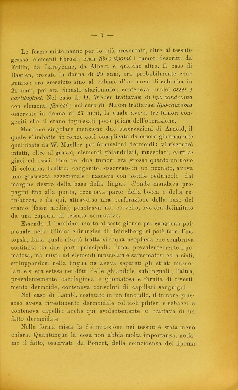 Le forme miste hanno per lo più presentato, oltre al tessuto grasso, elementi fibrosi : eran fibro lipomi i tumori descritti da Follin, da Laroyenne, da Albert, e qualche altro. Il caso di Bastien, trovato in donna di 25 anni, era probabilmente con- genito : era cresciuto sino al volume d'un uovo di colomba in 21 anni, poi era rimasto stazionario : conteneva nuclei ossei e cay^tilaginei. Nel caso di 0. Weber trattavasi di Upo-condroma con elementi fibrosi ; nel caso di Mason trattavasi lipo-mixoma osservato in donna di 27 anni, la quale aveva tre tumori con- geniti che si erano ingrossati poco prima dell'operazione. Meritano singolare menzione due osservazioni di Arnold, il quale s'imbattè in forme cosi complicate da essere giustamente qualificate da W. Muellcr per formazioni dermoidi : vi riscontrò infatti, oltre al grasso, elementi ghiandolari, muscolari, cartila- ginei ed ossei. Uno dei due tumori era grosso quanto un uovo di colomba. L'altro, congenito, osservato in un neonato, aveva una grossezza eccezionale : nasceva con sottile peduncolo dal margine destro della base della lingua, d'onde mandava pro- pagini fino alla punta, occupava parte della bocca e della re- trobocca, e da qui, attraverso una perforazione della base del cranio (fossa media), penetrava nel cervello, ove era delimitato da una capsula di tessuto connettivo. Essendo il bambino morto al sesto giorno per cangrena pol- monale nella Clinica chirurgica di Heidelberg, si potè fare l'au- topsia, dalla quale risultò trattarsi d'una neoplasia che sembrava costituita da due parti principali : l'una, prevalentemente lipo- matosa, ma mista ad elementi muscolari e sarcomatosi ed a cisti, sviluppandosi nella lingua ne avev^a separati gli strati musco- lari e si era estesa nei dótti delle ghiandole sublinguali; l'altra, prevalentemente cartilaginea e gliomatosa e fornita di rivesti- mento dermoide, conteneva convoluti di capillari sanguigni. Nel caso di Lambì, costatato in un fanciullo, il tumore gras- soso aveva rivestimento dermoidale, follicoli piliferi e sebacei e conteneva capelli : anche qui evidentemente si trattava di un fatto dermoidale. Nella forma mista la delimitazione nei tessuti è stata meno chiara. Quantunque la cosa non abbia molta importanza, notia- mo il fatto, osservato da Poncet, della coincidenza del lipoma