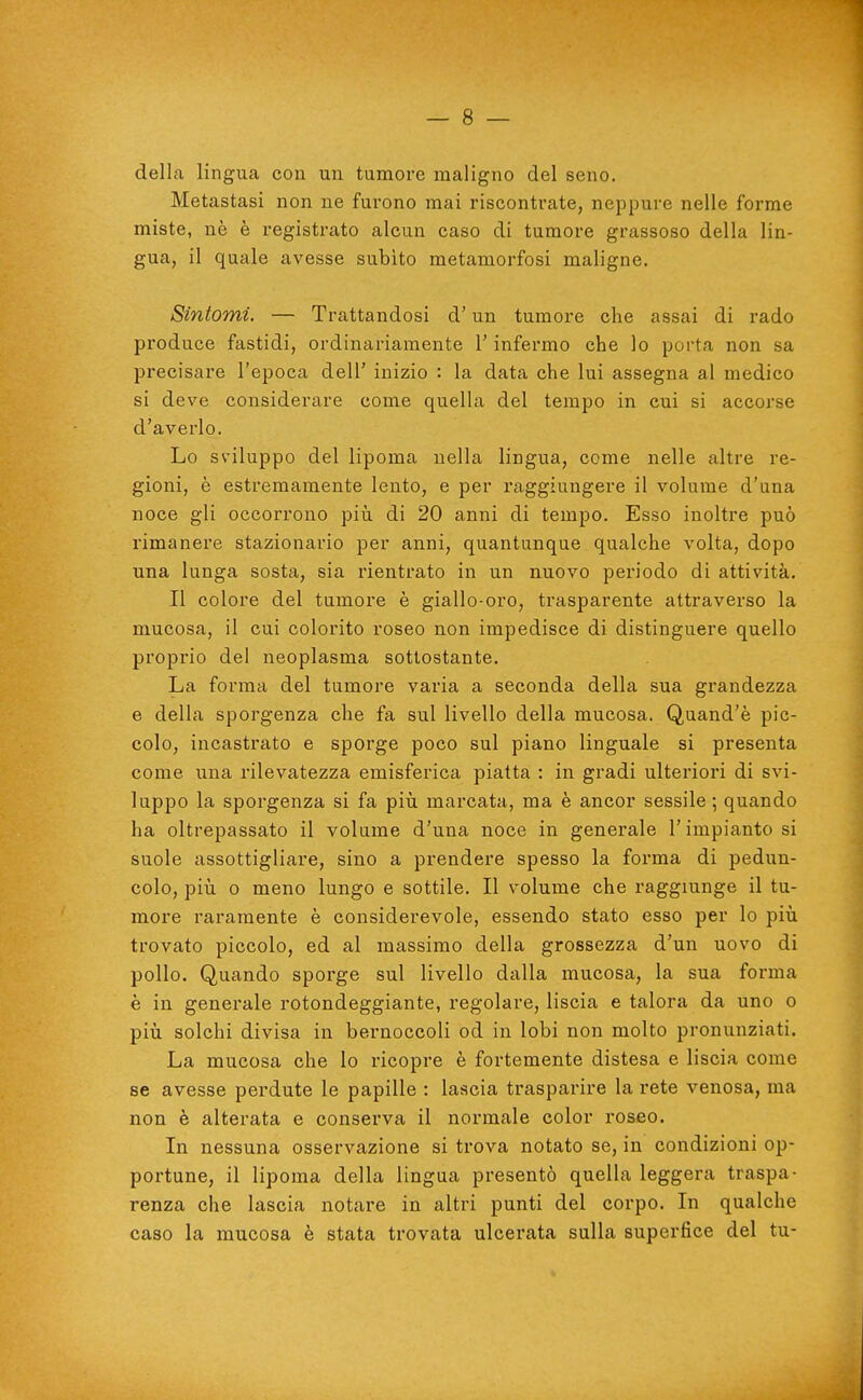 della lingua con un tumore maligno del seno. Metastasi non ne furono mai riscontrate, neppure nelle forme miste, nè è registrato alcun caso di tumore grassoso della lin- gua, il quale avesse subito metamorfosi maligne. Sintomi. — Trattandosi d'un tumore che assai di rado produce fastidi, ordinariamente l'infermo che lo porta non sa precisare l'epoca dell' inizio : la data che lui assegna al medico si deve considerare come quella del tempo in cui si accorse d'averlo. Lo sviluppo del lipoma nella lingua, come nelle altre re- gioni, ò estremamente lento, e per raggiungere il volume d'una noce gli occorrono piìi di 20 anni di tempo. Esso inoltre può rimanere stazionario per anni, quantunque qualche volta, dopo una lunga sosta, sia rientrato in un nuovo periodo di attività. Il colore del tumore è giallo-oro, trasparente attraverso la mucosa, il cui colorito roseo non impedisce di distinguere quello proprio del neoplasma sottostante. La forma del tumore varia a seconda della sua grandezza e della sporgenza che fa sul livello della mucosa. Quand'è pic- colo, incastrato e sporge poco sul piano linguale si presenta come una rilevatezza emisferica piatta : in gradi ulteriori di svi- luppo la sporgenza si fa piii marcata, ma è ancor sessile ; quando ha oltrepassato il volume d'una noce in generale l'impianto si suole assottigliare, sino a prendere spesso la forma di pedun- colo, pili 0 meno lungo e sottile. Il volume che raggiunge il tu- more raramente è considerevole, essendo stato esso per lo più trovato piccolo, ed al massimo della grossezza d'un uovo di pollo. Quando sporge sul livello dalla mucosa, la sua forma è in generale rotondeggiante, regolare, liscia e talora da uno o più solchi divisa in bernoccoli od in lobi non molto pronunziati. La mucosa che lo ricopre è fortemente distesa e liscia come se avesse perdute le papille : lascia trasparire la rete venosa, ma non è alterata e conserva il normale color roseo. In nessuna osservazione si trova notato se, in condizioni op- portune, il lipoma della lingua presentò quella leggera traspa- renza che lascia notare in altri punti del corpo. In qualche caso la mucosa è stata trovata ulcerata sulla superfice del tu-