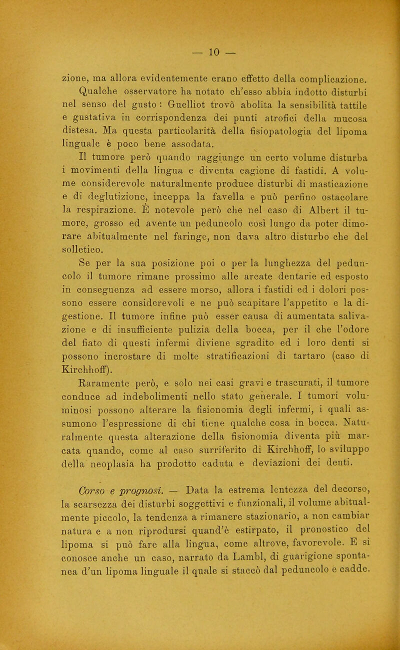 — lo- zione, ma allora evidentemente erano effetto della complicazione. Qualche osservatore ha notato ch'esso abbia indotto disturbi nel senso del gusto : Guelliot trovò abolita la sensibilità tattile e gustativa in corrispondenza dei punti atrofici della mucosa distesa. Ma questa particolai-ità della fisiopatologia del lipoma linguale è poco bene assodata. Il tumore però quando raggiunge un certo volume disturba i movimenti della lingua e diventa cagione di fastidi. A volu- me considerevole naturalmente produce disturbi di masticazione e di deglutizione, inceppa la favella e può perfino ostacolare la respirazione. E notevole però che nel caso di Albert il tu- more, grosso ed avente un peduncolo così lungo da poter dimo- rare abitualmente nel faringe, non dava altro disturbo che del solletico. Se per la sua posizione poi o per la lunghezza del pedun- colo il tumore rimane prossimo alle arcate dentarie ed esposto in conseguenza ad essere morso, allora i fastidi ed i dolori pos- sono essere considerevoli e ne può scapitare l'appetito e la di- gestione. Il tumore infine può esser causa di aumentata saliva- zione e di insuflSciente pulizia della bocca, per il che l'odore del fiato di questi infermi diviene sgradito ed i loro denti si possono incrostare di molte stratificazioni di tartaro (caso di Kirchhoff). Raramente però, e solo nei casi gravi e trascurati, il tumore conduce ad indebolimenti nello stato geiierale. I tumori volu- minosi possono alterare la fisionomia degli infermi, i quali as- sumono l'espressione di chi tiene qualche cosa in bocca. Natu- ralmente questa alterazione della fisionomia diventa più mar- cata quando, come al caso surriferito di Kirchhoff, lo sviluppo della neoplasia ha prodotto caduta e deviazioni dei denti. Corso e prognosi. — Data la estrema lentezza del decorso, la scarsezza dei disturbi soggettivi e funzionali, il volume abitual- mente piccolo, la tendenza a rimanere stazionario, a non cambiar natura e a non riprodursi quand'è estirpato, il pronostico del lipoma si può fare alla lingua, come altrove, favorevole. E si conosce anche un caso, narrato da Lambì, di guarigione sponta- nea d'un lipoma linguale il quale si staccò dal peduncolo e cadde.