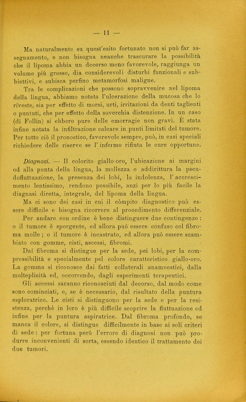 Ma naturalmente su quest'esito fortunato non si può far as- segnamento, e non bisogna neanche trascurare la possibilità che il lipoma abbia un decorso meno favorevole, raggiunga un volume più grosso, dia considerevoli disturbi funzionali e sub- biettivi, e subisca perfino metamorfosi maligne. Tra le complicazioni che possono sopravvenire nel lipoma della lingua, abbiamo notata l'ulcerazione della mucosa che lo riveste, sia per effetto di morsi, urti, irritazioni da denti taglienti o puntuti, che per effetto della soverchia distenzione. In un caso (di Follin) si ebbero pure delle emorragie non gravi. E stata infine notata la infiltrazione calcare in punti limitati del tumore. Per tutto ciò il pronostico, favorevole sempre, può, in casi speciali richiedere delle riserve se l'infermo rifiuta le cure opportune. Diagnosi. — Il colorito giallo-oro, l'ubicazione ai margini od alla punta della lingua, la mollezza o addirittura la pseu- dofluttuazione, la presenza dei lobi, la indolenza, l'accresci- mento lentissimo, rendono possibile, anzi per lo più facile la diagnasi diretta, integrale, del lipoma della lingua. Ma ci sono dei casi in cui il còmpito diagnostico può es- sere diffìcile e bisogna ricorrere al procedimento differenziale. Per andare con ordine è bene distinguere due contingenze : 0 il tumore è sporgente, ed allora può essere confuso col fibro- ma molle ; o il tumore è incastrato, ed allora può essere scam- biato con gomme, cisti, ascessi, fibromi. Dal fibroma si distingue per la sede, pei lobi, per la com- pressibilità e specialmente pel colore caratteristico giallo-oro. La gomma si riconosce dai fatti collaterali anamnestici, dalla molteplicità ed, occorrendo, dagli esperimenti terapeutici. Gli accessi saranno riconosciuti dal decorso, dal modo come sono cominciati, e, se è necessario, dal risultato della puntura esploratrice. Le cisti si distinguono per la sede e per la resi- stenza, perchè in loro è più difficile scoprire la fluttuazione ed infine per la puntura aspiratrice. Dal fibroma profondo, se manca il colore, si distingue diffìcilmente in base ai soli criteri di sede : per fortuna però l'errore di diagnosi non può pro- durre inconvenienti di sorta, essendo identico il trattamento dei due tumori.