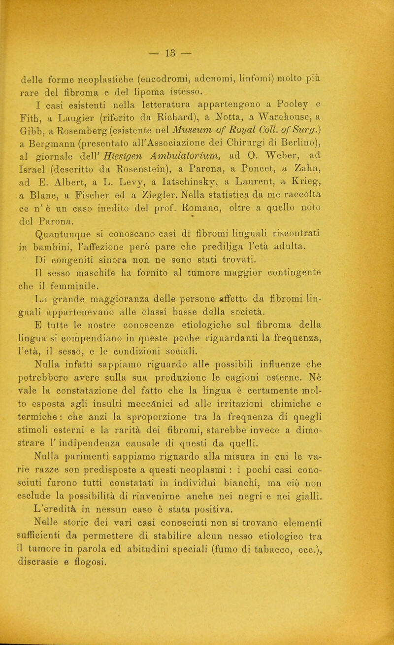 delle forme neoplastiche (encodrorai, adenomi, linfomi) molto più rare del fibroma e del lipoma istesso. I casi esistenti nella letteratura appartengono a Pooley e Fith, a Laugier (riferito da Richard), a Notta, a Warehouse, a Gibb, a Rosemberg (esistente nel Museum of Royal Coli. ofSurg.) a Bergmann (presentato all'Associazione dei Chirurgi di Berlino), al giornale dell' Hiesigen Ambulatorìum, ad 0. Weber, ad Israel (descritto da Rosenstein), a Parona, a Poncet, a Zahn, ad E. Albert, a L. Levy, a latschinsky, a Laurent, a Krieg, a Blanc, a Fischer ed a Ziegler. Nella statistica da me raccolta ce n' è un caso inedito del prof. Romano, oltre a quello noto del Parona. Quantunque si conoscano casi di fibromi linguali riscontrati in bambini, l'affezione però pare che prediliga l'età adulta. Di congeniti sinora non ne sono stati trovati. II sesso maschile ha fornito al tumore maggior contingente che il femminile. La grande maggioranza delle persone affette da fibromi lin- guali appartenevano alle classi basse della società. E tutte le nostre conoscenze etiologiche sul fibroma della lingua si compendiano in queste poche riguardanti la frequenza, l'età, il sesso, e le condizioni sociali. Nulla infatti sappiamo riguardo alle possibili influenze che potrebbero avere sulla sua produzione le cagioni esterne. Nè vale la constatazione del fatto che la lingua è certamente mol- to esposta agli insulti mecctinici ed alle irritazioni chimiche e termiche : che anzi la sproporzione tra la frequenza di quegli stimoli esterni e la rarità dei fibromi, starebbe invece a dimo- strare l'indipendenza causale di questi da quelli. Nulla parimenti sappiamo riguardo alla misura in cui le va- rie razze son predisposte a questi neoplasmi : i pochi casi cono- sciuti furono tutti constatati in individui bianchi, ma ciò non esclude la possibilità di rinvenirne anche nei negri e nei gialli. L'eredità in nessun caso è stata positiva. Nelle storie dei vari casi conosciuti non si trovano elementi sufficienti da permettere di stabilire alcun nesso etiologico tra il tumore in parola ed abitudini speciali (fumo di tabacco, ecc.), discrasie e flogosi.