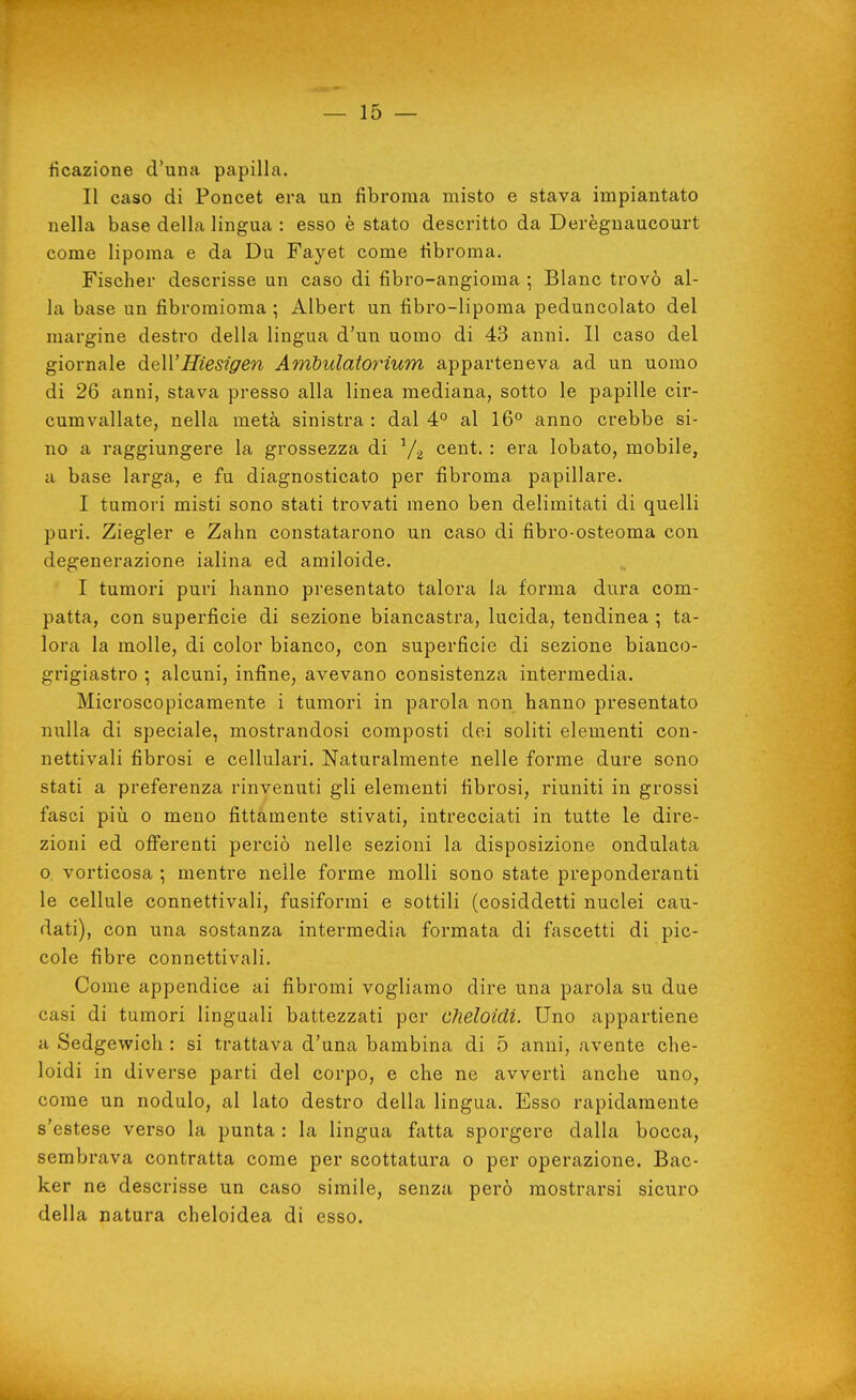 Reazione d'una papilla. Il caso di Poncet era un fibroma misto e stava impiantato nella base della lingua : esso è stato descritto da Derèguaucourt come lipoma e da Du Fayet come fibroma. Fischer descrisse un caso di fibro-angioma ; Blanc trovò al- la base un fibromioma ; Albert un fibro-lipoma peduncolato del margine destro della lingua d'un uomo di 43 anni. Il caso del giornale dell'Hiesiffen Ambulatorium apparteneva ad un uomo di 26 anni, stava presso alla linea mediana, sotto le papille cir- cumvallate, nella metà sinistra : dal 4° al 16° anno crebbe si- no a raggiungere la grossezza di cent. : era lobato, mobile, a base larga, e fu diagnosticato per fibroma papillare. I tumori misti sono stati trovati meno ben delimitati di quelli puri. Ziegler e Zahn constatarono un caso di fibro-osteoma con degenerazione ialina ed amiloide. I tumori puri hanno presentato talora la forma dura com- patta, con superficie di sezione biancastra, lucida, tendinea ; ta- lora la molle, di color bianco, con superficie di sezione bianco- grigiastro ; alcuni, infine, avevano consistenza intermedia. Microscopicamente i tumori in parola non hanno presentato nulla di speciale, mostrandosi composti dei soliti elementi con- nettivali fibrosi e cellulari. Naturalmente nelle forme dure sono stati a preferenza rinvenuti gli elementi fibrosi, riuniti in grossi fasci più 0 meno fittamente stivati, intrecciati in tutte le dire- zioni ed oflferenti perciò nelle sezioni la disposizione ondulata o. vorticosa ; mentre nelle forme molli sono state preponderanti le cellule connettivali, fusiformi e sottili (cosiddetti nuclei cau- dati), con una sostanza intermedia formata di fascetti di pic- cole fibre connettivali. Come appendice ai fibromi vogliamo dire una parola su due casi di tumori linguali battezzati per cheloidi. Uno appartiene a Sedgewich : si trattava d'una bambina di 5 anni, avente che- loidi in diverse parti del corpo, e che ne avverti anche uno, come un nodulo, al lato destro della lingua. Esso rapidamente s'estese verso la punta : la lingua fcitta sporgere dalla bocca, sembrava contratta come per scottatura o per operazione. Hac- ker ne descrisse un caso simile, senza però mostrarsi sicuro della natura cheloidea di esso.