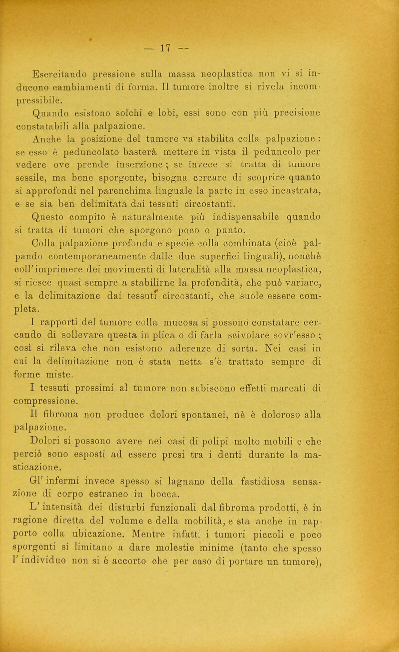 ducono cambiamenti di foiuna. Il tumore inoltre si rivela incom- pressibile. Quando esistono solchi e lobi, essi sono con più precisione constatabili alla palpazione. Anche la posizione del tumore va stabilita colla palpazione : se esso è peduncolato basterà mettere in vista il peduncolo per vedere ove prende inserzione -, se invece si tratta di tumore sessile, ma bene sporgente, bisogna cercare di scoprire quanto si approfondi nel parenchima linguale la parte in esso incastrata, e se sia ben delimitata dai tessuti circostanti. Questo compito è naturalmente più indispensabile quando si tratta di tumori che sporgono poco o punto. Colla palpazione profonda e specie colla combinata (cioè pal- pando contemporaneamente dalle due superfici linguali), nonché coir imprimere dei movimenti di lateralità alla massa neoplastica, si riesce quasi sempre a stabilirne la profondità, che può variare, e la delimitazione dai tessuti circostanti, che suole essere com- pleta. I rapporti del tumore colla mucosa si possono constatare cer- cando di sollevare questa in plica o di farla scivolare sovr'esso ; cosi si rileva che non esistono aderenze di sorta. Nei casi in cui la delimitazione non è stata netta s'è trattato sempre di forme miste. I tessuti prossimi al tumore non subiscono effetti marcati di compressione. II fibroma non produce dolori spontanei, nè è doloroso alla palpazione. Dolori si possono avere nei casi di polipi molto mobili e che perciò sono esposti ad essere presi tra i denti durante la ma- sticazione. GÌ' infermi invece spesso si lagnano della fastidiosa sensa- zione di corpo estraneo in bocca. L'intensità dei disturbi funzionali dal fibroma prodotti, è in ragione diretta del volume e della mobilità, e sta anche in rap- porto colla ubicazione. Mentre infatti i tumori piccoli e poco sporgenti si limitano a dare molestie minime (tanto che spesso r individuo non si è accorto che per caso di portare un tumore),