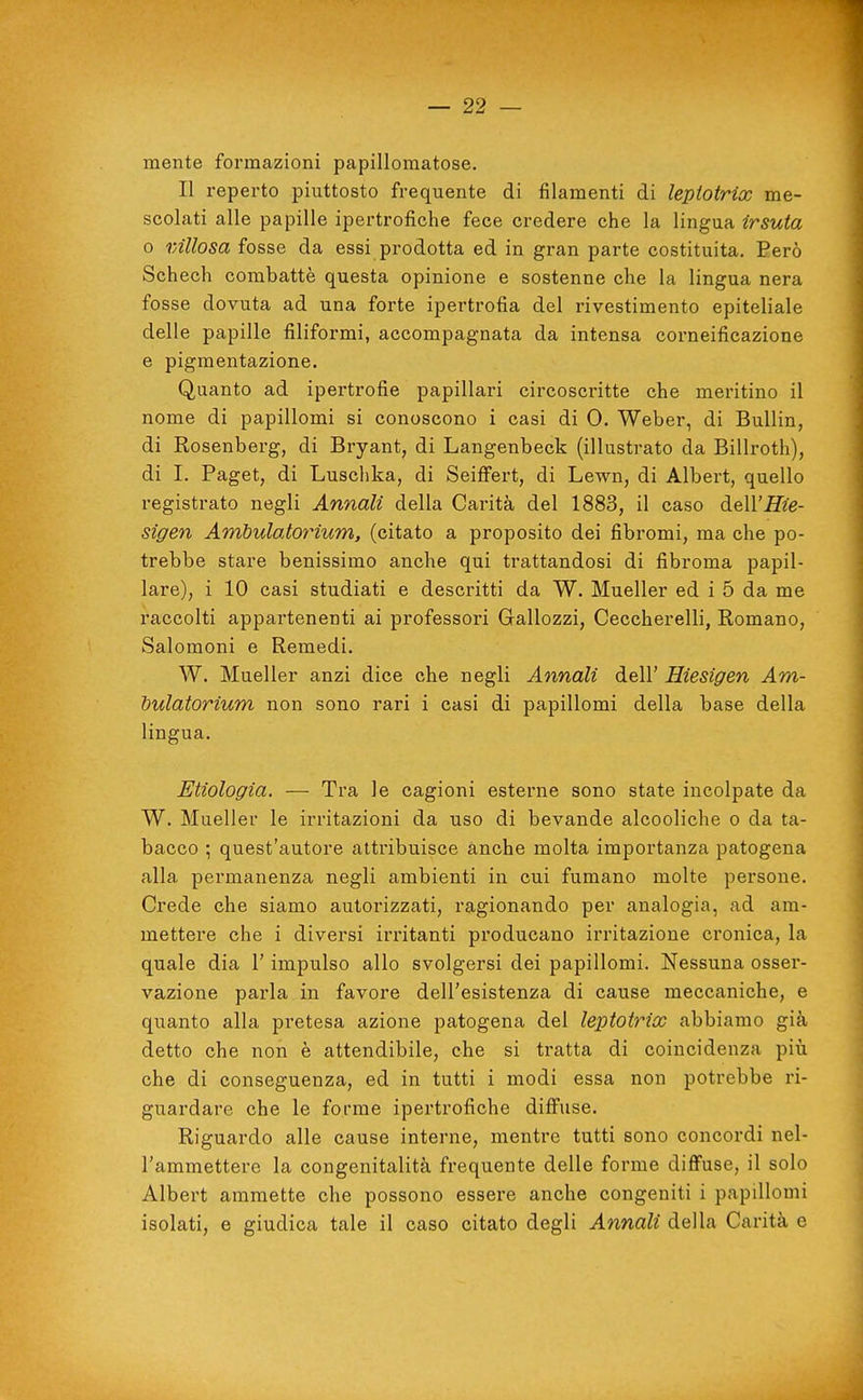 mente formazioni papillomatose. Il reperto piuttosto frequente di filamenti di lepiotrix me- scolati alle papille ipertrofiche fece credere che la lingua irsuta o vAllosa fosse da essi prodotta ed in gran parte costituita. Eerò Schech combattè questa opinione e sostenne che la lingua nera fosse dovuta ad una forte ipertrofia del rivestimento epiteliale delle papille filiformi, accompagnata da intensa corneificazione e pigmentazione. Quanto ad ipertrofie papillari circoscritte che meritino il nome di papillomi si conoscono i casi di 0. Weber, di Bullin, di Rosenberg, di Bryant, di Langenbeck (illustrato da Billroth), di I. Paget, di Luschka, di Seiffert, di Lewn, di Albert, quello registrato negli Annali della Carità del 1883, il caso àtll'Hie- sigen Ambulatorium, (citato a proposito dei fibromi, ma che po- trebbe stare benissimo anche qui trattandosi di fibroma papil- lare), i 10 casi studiati e descritti da W. Mueller ed i 5 da me raccolti appartenenti ai professori Gallozzi, Ceccherelli, Romano, Salomoni e Remedi. W. Mueller anzi dice che negli Annali dell' Hiesigen Am- bulatorium non sono rari i casi di papillomi della base della lingua. Enologia. — Tra le cagioni esterne sono state incolpate da W. Mueller le irritazioni da uso di bevande alcooliche o da ta- bacco ; quest'autore attribuisce anche molta importanza patogena alla permanenza negli ambienti in cui fumano molte persone. Crede che siamo autorizzati, ragionando per analogia, ad am- mettere che i diversi irritanti producano irritazione cronica, la quale dia l'impulso allo svolgersi dei papillomi. Nessuna osser- vazione parla in favore dell'esistenza di cause meccaniche, e quanto alla pretesa azione patogena del lepiotrix abbiamo già detto che non è attendibile, che si tratta di coincidenza pili che di conseguenza, ed in tutti i modi essa non potrebbe ri- guardare che le forme ipertrofiche diffuse. Riguardo alle cause interne, mentre tutti sono concordi nel- l'ammettere la congenitalità frequente delle forme diffuse, il solo Albert ammette che possono essere anche congeniti i papillomi isolati, e giudica tale il caso citato degli Annali della Carità e