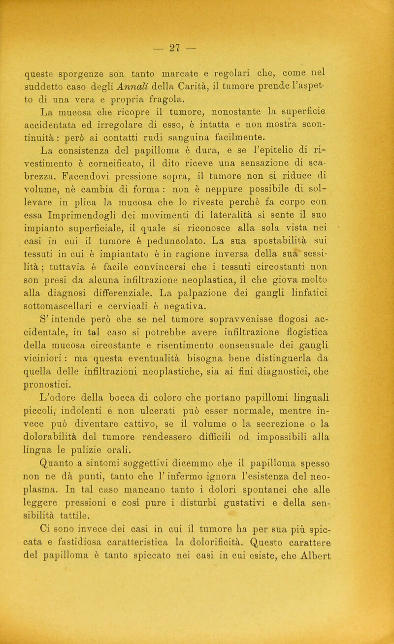 queste sporgenze son tanto marcate e regolari che, come nel suddetto caso degli Annali della Carità, il tumore prende l'aspet- to di una vera e propria fragola. La mucosa che ricopre il tumore, nonostante la superficie accidentata ed irregolare di esso, è intatta e non mostra scon- tinuità : però ai contatti rudi sanguina facilmente. La consistenza del papilloma è dura, e se l'epitelio di ri- vestimento è corneificato, il dito riceve una sensazione di sca- brezza. Facendovi pressione sopra, il tumore non si riduce di volume, nè cambia di forma : non è neppure possibile di sol- levare in plica la mucosa che lo riveste perchè fa corpo con essa Imprimendogli dei movimenti di lateralità si sente il suo impianto superficiale, il quale si riconosce alla sola vista nei casi in cui il tumore è peduncolato. La sua spostabilità sui tessuti in cui è impiantato è in ragione inversa della sua sessi- lità ; tuttavia è facile convincersi che i tessuti circostanti non son presi da alcuna infiltrazione neoplastica, il che giova molto alla diagnosi differenziale. La palpazione dei gangli linfatici sottomascellari e cervicali è negativa. S'intende però che se nel tumore sopravvenisse flogosi ac- cidentale, in tal caso si potrebbe avere infiltrazione flogistica della mucosa circostante e risentimento consensuale dei gangli viciniori : ma questa eventualità bisogna bene distinguerla da quella delle infiltrazioni neoplastiche, sia ai fini diagnostici, che pronostici. L'odore della bocca di coloro che portano papillomi linguali piccoli, indolenti e non ulcerati può esser normale, mentre in- vece può diventare cattivo, se il volume o la secrezione o la dolorabilità del tumore rendessero difficili od impossibili alla lingua le pulizie orali. Quanto a sintomi soggettivi dicemmo che il papilloma spesso non ne dà punti, tanto che l'infermo ignora l'esistenza del neo- plasma. In tal caso mancano tanto i dolori spontanei che alle leggere pressioni e così pure i disturbi gustativi e della sen- sibilità tattile. Ci sono invece dei casi in cui il tumore ha per sua più spic- cata e fastidiosa caratteristica la dolorificità. Questo carattere del papilloma è tanto spiccato nei casi in cui esiste, che Albert