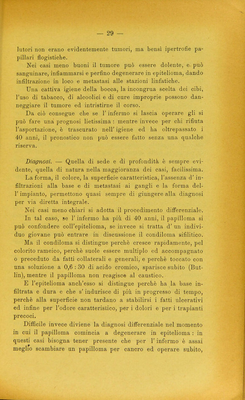 lutori non erano evidentemente tumori, ma bensì ipertrofie pa- pillari flogistiche. Nei casi meno buoni il tumore può essere dolente, e può sanguinare, infiammarsi e perfino degenerare in epitelioma, dando infiltrazione in loco e metastasi alle stazioni linfatiche. Una cattiva igiene della bocca, la incongrua scelta dei cibi, Fuso di tabacco, di alcoolici e di cure improprie possono dan- neggiare il tumore ed intristirne il corso. Da ciò consegue che se l'infermo si lascia operare gli si può fare una prognosi lietissima : mentre invece per chi rifiuta l'asportazione, è trascurato nell' igiene ed ha oltrepassato i 40 anni, il pronostico non può essere fatto senza una qualche riserva. Diagnosi. — Quella di sede e di profondità è sempre evi- dente, quella di natura nella maggioranza dei casi, facilissima. La forma, il colore, la superficie caratteristica, l'assenza d'in- filtrazioni alla base e di metastasi ai gangli e la forma del- l' impianto, permettono quasi sempre di giungere alla diagnosi per via diretta integrale. Nei casi meno chiari si adotta il procedimento differenziale. In tal caso, se l'infermo ha più di 40 anni, il papilloma si può confondere coll'epitelioma, se invece si tratta d' un indivi- duo giovane può entrare in discussione il condiloma sifilitico. Ma il condiloma si distingue perchè cresce rapidamente, pel colorito rameico, perchè suole essere multiplo ed accompagnato 0 preceduto da fatti collaterali e generali, e perchè toccato con una soluzione a 0,6 : 30 di acido cromico, sparisce subito (But- lin), mentre il papilloma non reagisce al caustico. E l'epitelioma anch'esso si distingue perchè ha la base in- filtrata e dura e che s'indurisce di più in progresso di tempo, perchè alla superficie non tardano a stabilirsi i fatti ulcerativi ed infine per l'odore caratteristico, per i dolori e per i trapianti precoci. Difficile invece diviene la diagnosi differenziale nel momento in cui il papilloma comincia a degenerare in epitelioma : in questi casi bisogna tener presente che per l'infermo è assai meglio scambiare un papilloma per cancro ed operare subito.