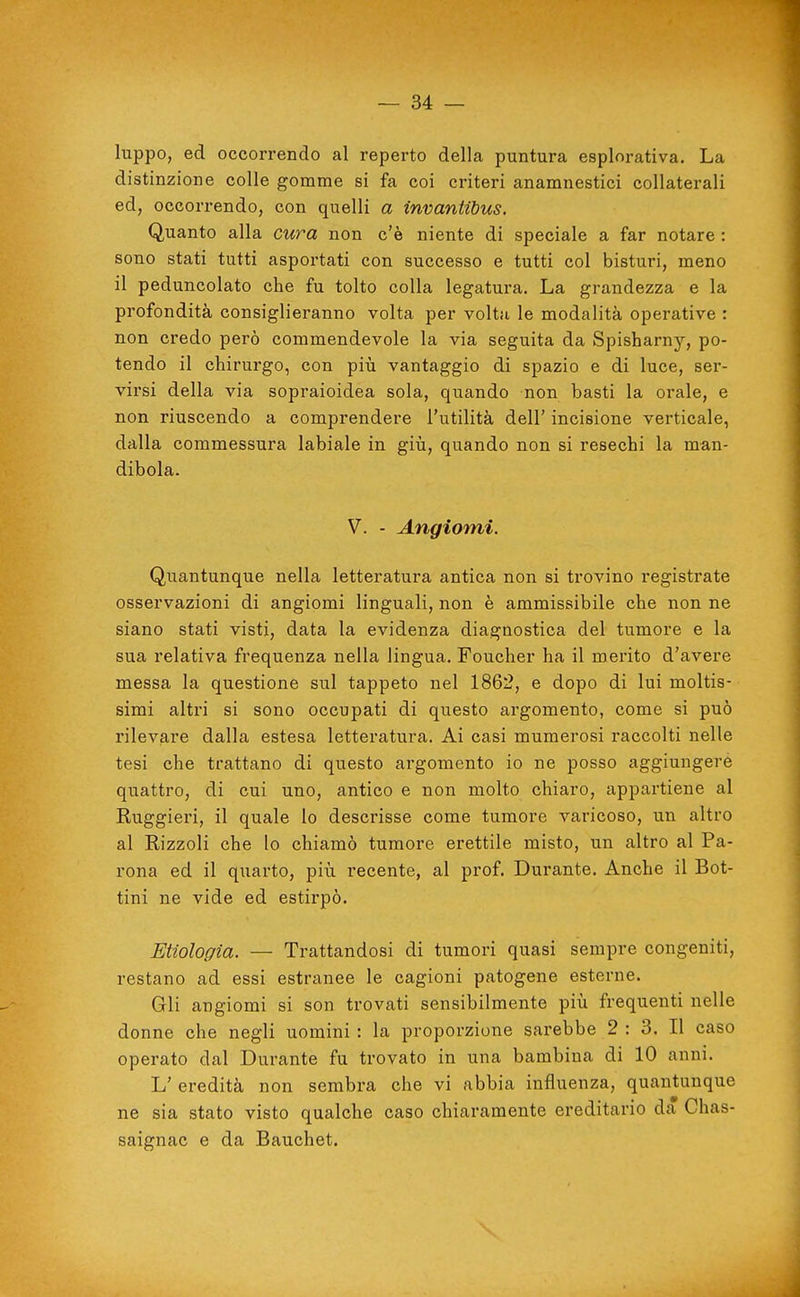 luppo, ed occorrendo al reperto della puntura esplorativa. La distinzione colle gomme si fa coi criteri anamnestici collaterali ed, occorrendo, con quelli a invantibus. Quanto alla cura non c'è niente di speciale a far notare : sono stati tutti asportati con successo e tutti col bisturi, meno il peduncolato che fu tolto colla legatura. La grandezza e la profondità consiglieranno volta per volta le modalità operative : non credo però commendevole la via seguita da Spisharny, po- tendo il chirurgo, con più vantaggio di spazio e di luce, ser- virsi della via sopraioidea sola, quando non basti la orale, e non riuscendo a comprendere l'utilità dell' incisione verticale, dalla commessura labiale in giù, quando non si resechi la man- dibola. V. - Angiomi. Quantunque nella letteratura antica non si trovino registrate osservazioni di angiomi linguali, non è ammissibile che non ne siano stati visti, data la evidenza diagnostica del tumore e la sua relativa frequenza nella lingua. Foucher ha il merito d'avere messa la questione sul tappeto nel 1862, e dopo di lui moltis- simi altri si sono occupati di questo argomento, come si può rilevare dalla estesa letteratura. Ai casi mumerosi raccolti nelle tesi che trattano di questo argomento io ne posso aggiungerò quattro, di cui uno, antico e non molto chiaro, appartiene al Ruggieri, il quale lo descrisse come tumore varicoso, un altro al Rizzoli che lo chiamò tumore erettile misto, un altro al Pa- rona ed il quarto, più recente, al prof. Durante. Anche il Bot- tini ne vide ed estirpò. Enologia. — Trattandosi di tumori quasi sempre congeniti, restano ad essi estranee le cagioni patogene esterne. Gli angiomi si son trovati sensibilmente più frequenti nelle donne che negli uomini : la proporzione sarebbe 2 : 3. Il caso operato dal Durante fu trovato in una bambina di 10 anni. L' eredità non sembra che vi abbia influenza, quantunque ne sia stato visto qualche caso chiaramente ereditario da Chas- saignac e da Bauchet,