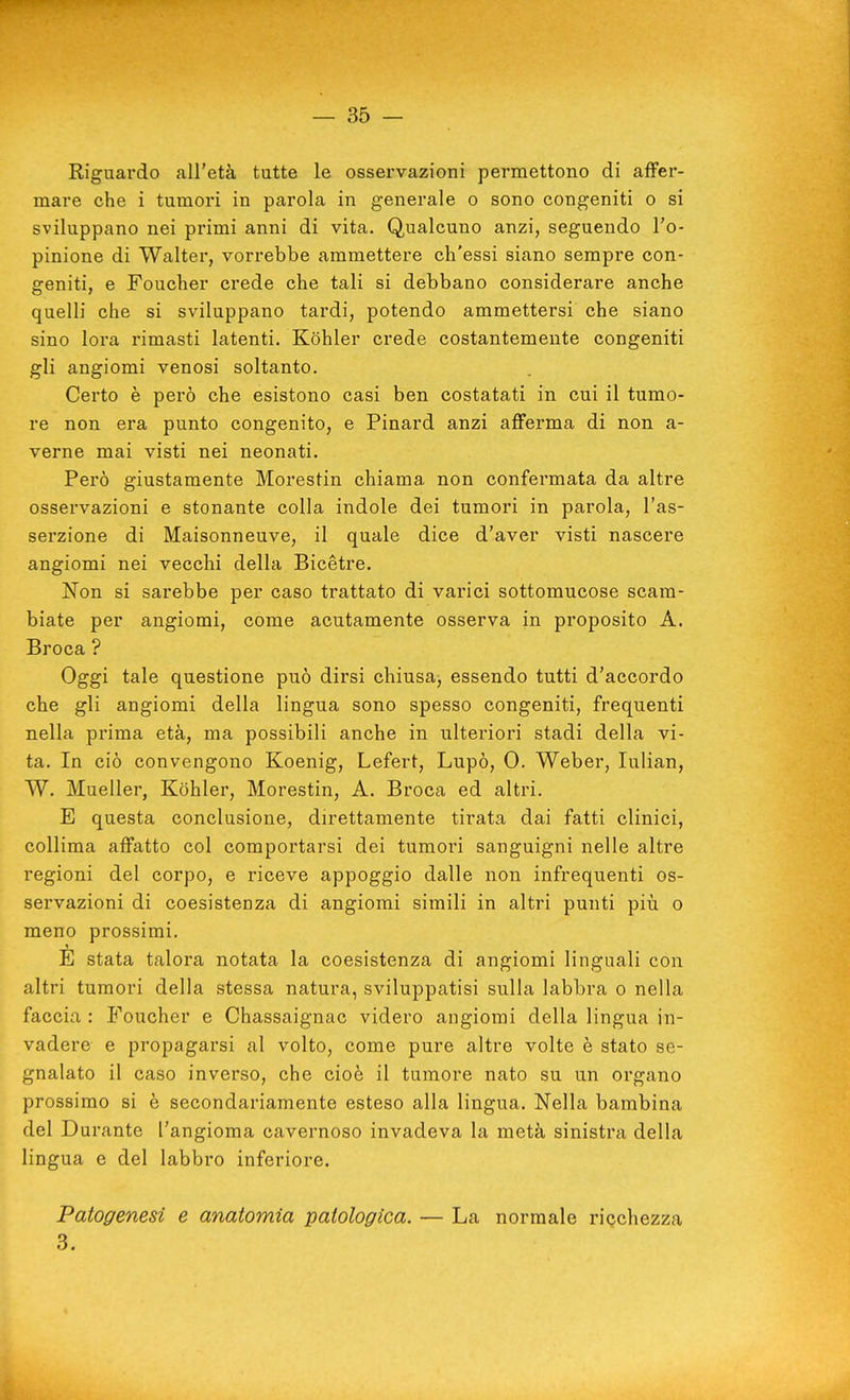 Riguardo all'età tutte le osservazioni permettono di affer- mare che i tumori in parola in generale o sono congeniti o si sviluppano nei primi anni di vita. Qualcuno anzi, seguendo l'o- pinione di Walter, vorrebbe ammettere ch'essi siano sempre con- geniti, e Foucher crede che tali si debbano considerare anche quelli che si sviluppano tardi, potendo ammettersi che siano sino lora rimasti latenti. Kohler crede costantemente congeniti gli angiomi venosi soltanto. Certo è però che esistono casi ben costatati in cui il tumo- re non era punto congenito, e Pinard anzi afferma di non a- verne mai visti nei neonati. Però giustamente Morestin chiama non confermata da altre osservazioni e stonante colla indole dei tumori in parola, l'as- serzione di Maisonneuve, il quale dice d'aver visti nascere angiomi nei vecchi della Bicétre. Non si sarebbe per caso trattato di varici sottomucose scam- biate per angiomi, come acutamente osserva in proposito A. Broca ? Oggi tale questione può dirsi chiusa, essendo tutti d'accordo che gli angiomi della lingua sono spesso congeniti, frequenti nella prima età, ma possibili anche in ulteriori stadi della vi- ta. In ciò convengono Koenig, Lefert, Lupo, 0. Weber, lulian, W. Mueller, Kohler, Morestin, A. Broca ed altri. E questa conclusione, direttamente tirata dai fatti clinici, collima affatto col comportarsi dei tumori sanguigni nelle altre regioni del corpo, e riceve appoggio dalle non infrequenti os- servazioni di coesistenza di angiomi simili in altri punti più o meno prossimi. E stata talora notata la coesistenza di angiomi linguali con altri tumori della stessa natura, sviluppatisi sulla labbra o nella faccia : Foucher e Chassaignac videro angiomi della lingua in- vadere e propagarsi al volto, come pure altre volte è stato se- gnalato il caso inverso, che cioè il tumore nato su un organo prossimo si è secondariamente esteso alla lingua. Nella bambina del Durante l'angioma cavernoso invadeva la metà sinistra della lingua e del labbro inferiore. Patogenesi e anatomia patologica. — La normale ricchezza 3.