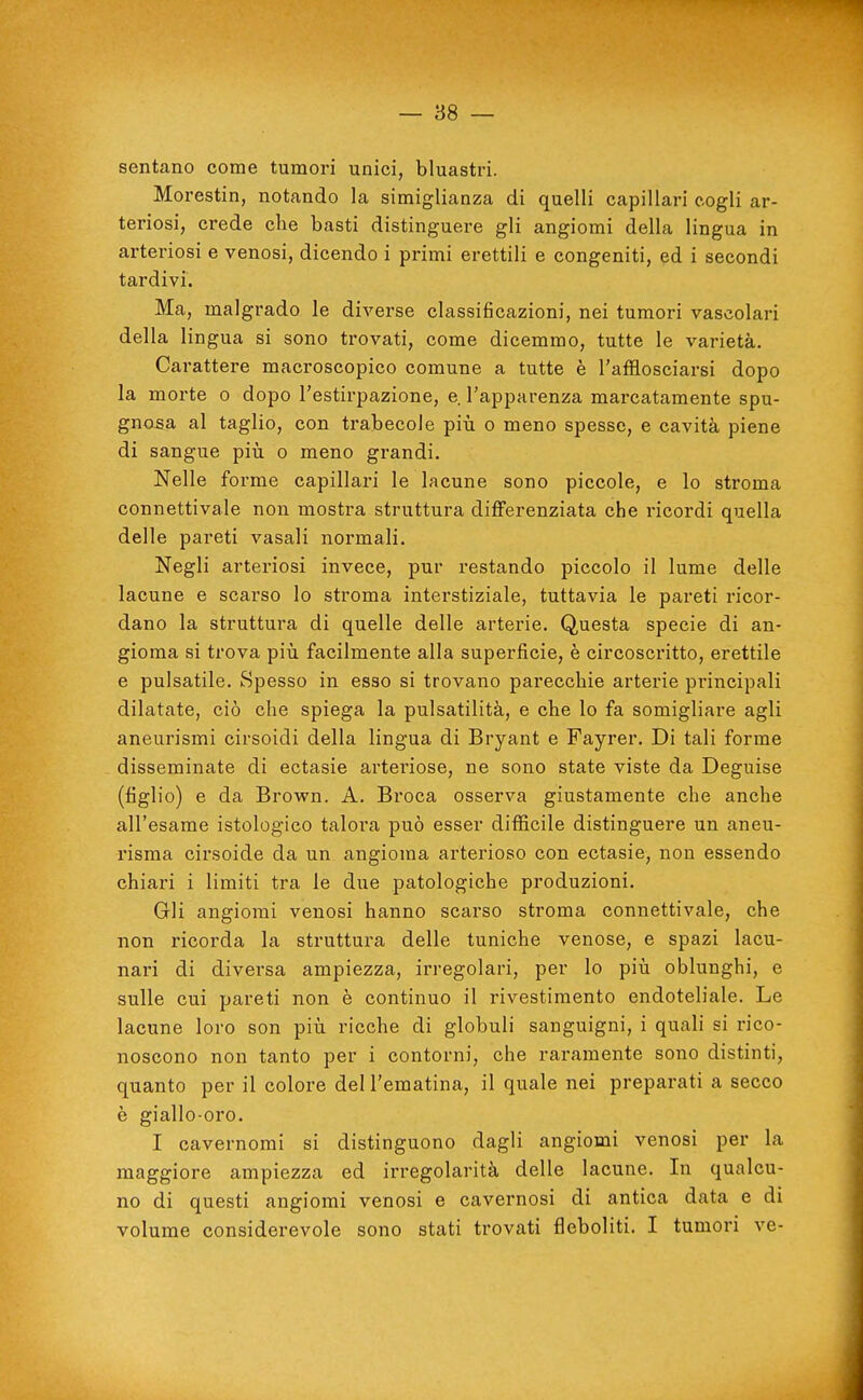 — as- sentano come tumori unici, bluastri. Morestin, notando la siraiglianza di quelli capillari cogli ar- teriosi, crede che basti distinguere gli angiomi della lingua in arteriosi e venosi, dicendo i primi erettili e congeniti, ed i secondi tardivi. Ma, malgrado le diverse classificazioni, nei tumori vascolari della lingua si sono trovati, come dicemmo, tutte le varietà. Carattere macroscopico comune a tutte è l'afflosciarsi dopo la morte o dopo l'estirpazione, e l'apparenza marcatamente spu- gnosa al taglio, con trabecole più o meno spesse, e cavità piene di sangue piìi o meno grandi. Nelle forme capillari le lacune sono piccole, e lo stroma connettivale non mostra struttura differenziata che ricordi quella delle pareti vasali normali. Negli arteriosi invece, pur restando piccolo il lume delle lacune e scarso lo stroma interstiziale, tuttavia le pareti ricor- dano la struttura di quelle delle arterie. Questa specie di an- gioma si trova pili facilmente alla superficie, è circoscritto, erettile e pulsatile. Spesso in esso si trovano parecchie arterie pi'incipali dilatate, ciò che spiega la pulsatilità, e che lo fa somigliare agli aneurismi cirsoidi della lingua di Bryant e Fayrer. Di tali forme disseminate di ectasie arteriose, ne sono state viste da Deguise (figlio) e da Brown. A. Broca osserva giustamente che anche all'esame istologico talora può esser difficile distinguere un aneu- risma cirsoide da un angioma arterioso con ectasie, non essendo chiari i limiti tra le due patologiche produzioni. Gli angiomi venosi hanno scarso stroma connettivale, che non ricorda la struttura delle tuniche venose, e spazi lacu- nari di divei-sa ampiezza, irregolari, per lo più oblunghi, e sulle cui pareti non è continuo il rivestimento endoteliale. Le lacune loro son più ricche di globuli sanguigni, i quali si rico- noscono non tanto per i contorni, che raramente sono distinti, quanto per il colore del l'ematina, il quale nei preparati a secco è giallo-oro. I cavernomi si distinguono dagli angiomi venosi per la maggiore ampiezza ed irregolarità delle lacune. In qualcu- no di questi angiomi venosi e cavernosi di antica data e di volume considerevole sono stati trovati fleboliti. I tumori ve- t.