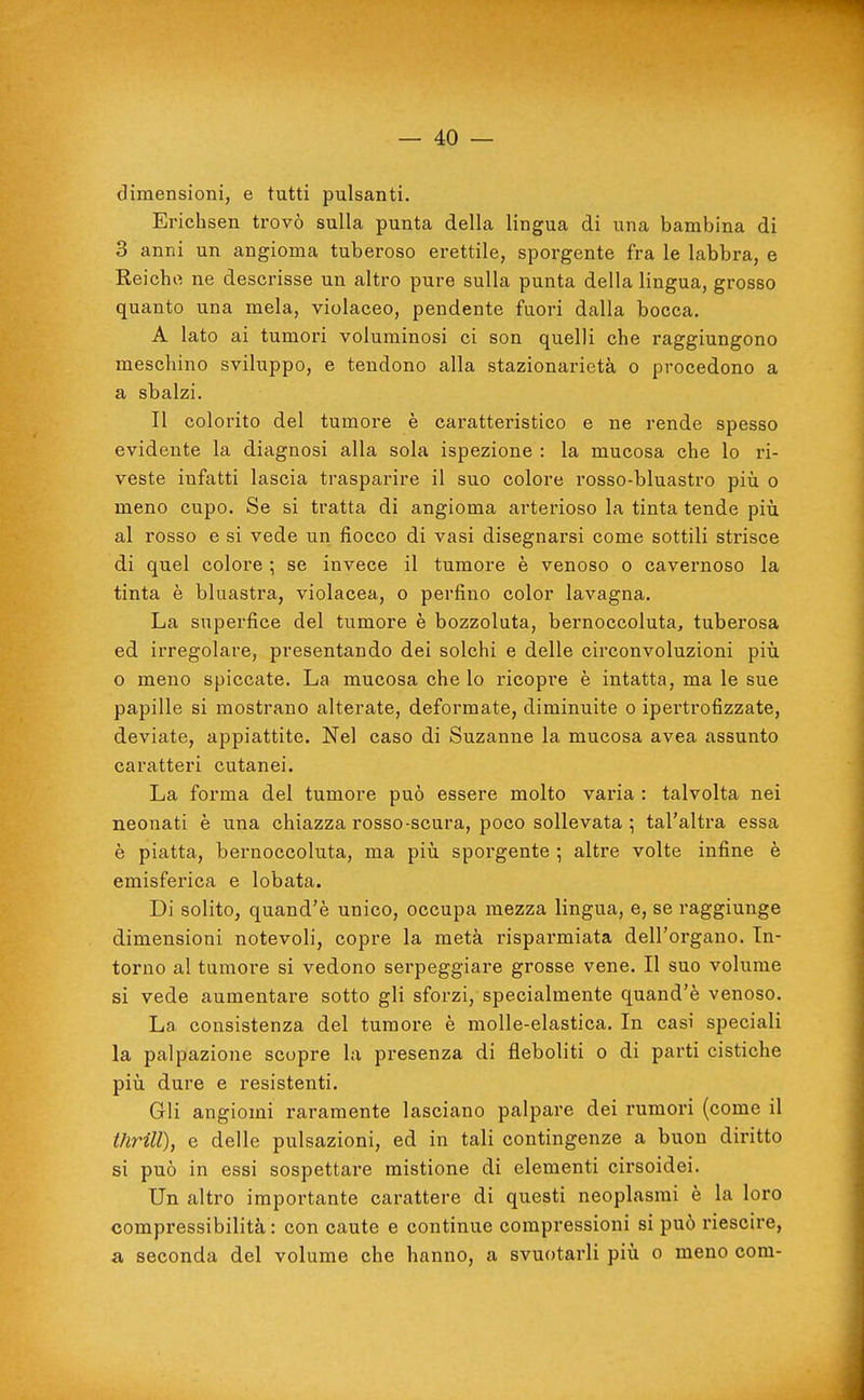 dimensioni, e tutti pulsanti. Erichsen trovò sulla punta della lingua di una bambina di 3 anni un angioma tuberoso erettile, sporgente fra le labbra, e Reicho ne descrisse un altro pure sulla punta della lingua, grosso quanto una mela, violaceo, pendente fuori dalla bocca. A lato ai tumori voluminosi ci son quelli che raggiungono meschino sviluppo, e tendono alla stazionarietà o procedono a a sbalzi. Il colorito del tumore è caratteristico e ne rende spesso evidente la diagnosi alla sola ispezione : la mucosa che lo ri- veste infatti lascia trasparire il suo colore rosso-bluastro più o meno cupo. Se si tratta di angioma arterioso la tinta tende piìi al rosso e si vede un fiocco di vasi disegnarsi come sottili strisce di quel colore ; se invece il tumore è venoso o cavernoso la tinta è bluastra, violacea, o perfino color lavagna. La superfice del tumore è bozzoluta, bernoccoluta, tuberosa ed irregolare, presentando dei solchi e delle circonvoluzioni più o meno spiccate. La mucosa che lo ricopre è intatta, ma le sue papille si mostrano alterate, deformate, diminuite o ipertrofizzate, deviate, appiattite. Nel caso di Suzanne la mucosa avea assunto caratteri cutanei. La forma del tumore può essere molto varia : talvolta nei neonati è una chiazza rosso-scura, poco sollevata ; tal'altra essa è piatta, bernoccoluta, ma più sporgente ; altre volte infine è emisferica e lobata. Di solito, quand'è unico, occupa mezza lingua, e, se raggiunge dimensioni notevoli, copre la metà risparmiata dell'organo. In- torno al tumore si vedono serpeggiare grosse vene. Il suo volume si vede aumentare sotto gli sforzi, specialmente quand'è venoso. La consistenza del tumore è molle-elastica. In casi speciali la palpazione scopre la presenza di fleboliti o di parti cistiche più dure e resistenti. Gli angiomi raramente lasciano palpare dei rumori (come il thrill), e delle pulsazioni, ed in tali contingenze a buon diritto si può in essi sospettare mistione di elementi cirsoidei. Un altro importante carattere di questi neoplasmi è la loro compressibilità : con caute e continue compressioni si può riescire, a seconda del volume che hanno, a svuotarli più o meno com-