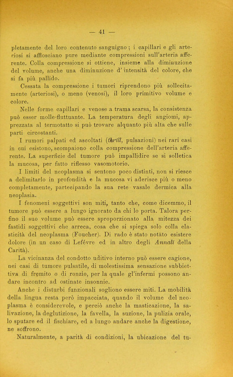 pletamente del loro contenuto sanguigno ; i capillari e gli arte- riosi si afflosciano pure mediante compressioni sull'arteria affe- rente. Colla compressione si ottiene, insieme alla diminuzione del volume, anche una diminuzione d'intensità del colore, che si fa più pallido. Cessata la compressione i tumori riprendono piìi sollecita- mente (arteriosi), o meno (venosi), il loro primitivo volume e colore. Nelle forme capillari e venose a trama scarsa, la consistenza può esser molle-fluttuante. La temperatura degli angiomi, ap- prezzata al termotatto si può trovare alquanto piìi alta che sulle parti circostanti. I rumori palpati ed ascoltati [thrill, pulsazioni) nei rari casi in cui esistono, scompaiono colla compressione dell'arteria affe- rente. La superfìcie del tumore può impallidire se si solletica la mucosa, per fatto riflesso vasomotorio. I limiti del neoplasma si sentono poco distinti, non si riesce a delimitarlo in profondità e la mucosa vi aderisce più o meno completamente, partecipando la sua rete vasale dermica alla neoplasia. I fenomeni soggettivi son miti, tanto che, come dicemmo, il tumore può essere a lungo ignorato da chi lo porta. Talora per- fino il suo volume può essere sproporzionato alla mitezza dei fastidi soggettivi che arreca, cosa che si spiega solo colla ela- sticità del neoplasma (Foucher). Di rado è stato notato esistere dolore (in un caso di Lefévre ed in altro degli Annali della Carità). La vicinanza del condotto uditivo interno può essere cagione, nei casi di tumore pulsatile, di molestissima sensazione subbiet- tiva di fremito o di ronzio, per la quale gl'infermi possono an- dare incontro ad ostinate insonnie. Anche i disturbi funzionali sogliono essere miti. La mobilità della lingua resta però impacciata, quando il volume del neo- plasma è considerevole, e perciò anchè la masticazione, la sa- livazione, la deglutizione, la favella, la suzione, la pulizia orale, lo sputare ed il fischiare, ed a lungo andare anche la digestione, ne soffrono. Naturalmente, a parità di condizioni, la ubicazione del tu-