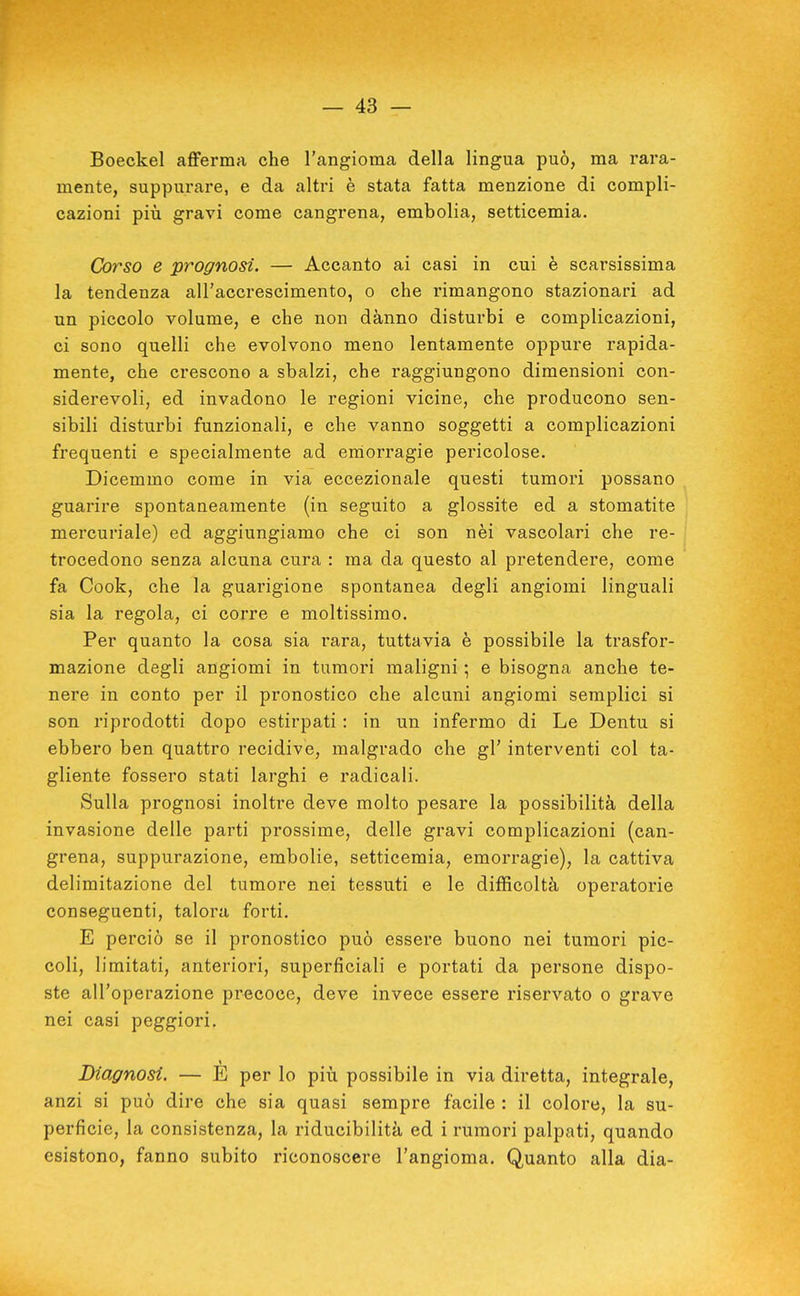 Boeckel afiferma che l'angioma della lingua può, ma rara- mente, suppurare, e da altri è stata fatta menzione di compli- cazioni più gravi come cangrena, embolia, setticemia. Corso e prognosi. — Accanto ai casi in cui è scarsissima la tendenza all'accrescimento, o che rimangono stazionari ad un piccolo volume, e che non danno disturbi e complicazioni, ci sono quelli che evolvono meno lentamente oppure rapida- mente, che crescono a sbalzi, che raggiungono dimensioni con- siderevoli, ed invadono le regioni vicine, che producono sen- sibili disturbi funzionali, e che vanno soggetti a complicazioni frequenti e specialmente ad emorragie pericolose. Dicemmo come in via eccezionale questi tumori possano guarire spontaneamente (in seguito a glossite ed a stomatite mercuriale) ed aggiungiamo che ci son nèi vascolari che re- trocedono senza alcuna cura : ma da questo al pretendere, come fa Cook, che la guarigione spontanea degli angiomi linguali sia la regola, ci corre e moltissimo. Per quanto la cosa sia rara, tuttavia è possibile la trasfor- mazione degli angiomi in tumori maligni ; e bisogna anche te- nere in conto per il pronostico che alcuni angiomi semplici si son riprodotti dopo estirpati : in un infermo di Le Dentu si ebbero ben quattro recidive, malgrado che gl' interventi col ta- gliente fossero stati larghi e radicali. Sulla prognosi inoltre deve molto pesare la possibilità della invasione delle parti prossime, delle gravi complicazioni (can- grena, suppurazione, embolie, setticemia, emorragie), la cattiva delimitazione del tumore nei tessuti e le difficoltà operatorie conseguenti, talora forti. E perciò se il pronostico può essere buono nei tumori pic- coli, limitati, anteriori, superficiali e portati da persone dispo- ste all'operazione precoce, deve invece essere riservato o grave nei casi peggiori. Diagnosi. — È per lo più possibile in via diretta, integrale, anzi si può dire che sia quasi sempre facile : il colore, la su- perficie, la consistenza, la riducibilità ed i rumori palpati, quando esistono, fanno subito riconoscere l'angioma. Quanto alla dia-