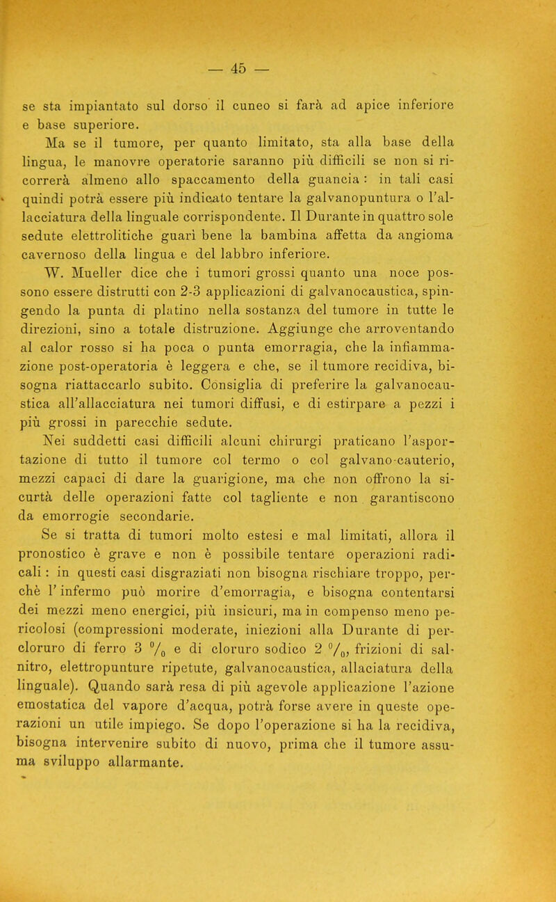 se sta impiantato sul dorso il cuneo si farà ad apice inferiore e base superiore. Ma se il tumore, per quanto limitato, sta alla base della lingua, le manovre operatorie saranno più difficili se non si ri- correrà almeno allo spaccamento della guancia : in tali casi quindi potrà essere più indicato tentare la galvanopuntura o l'al- lacciatura della linguale corrispondente. Il Durante in quattro sole sedute elettrolitiche guarì bene la bambina affetta da angioma cavernoso della lingua e del labbro inferiore. W. Mueller dice che i tumori grossi quanto una noce pos- sono essere distrutti con 2-3 applicazioni di galvanocaustica, spin- gendo la punta di platino nella sostanza del tumore in tutte le direzioni, sino a totale distruzione. Aggiunge che arroventando al calor rosso si ha poca o punta emorragia, che la infiamma- zione post-operatoria è leggera e che, se il tumore recidiva, bi- sogna riattaccarlo subito. Consiglia di preferire la galvanocau- stica all'allacciatura nei tumori diffusi, e di estirpare a pezzi i più grossi in parecchie sedute. Nei suddetti casi difficili alcuni chirurgi praticano l'aspor- tazione di tutto il tumore col termo o col galvano-cauterio, mezzi capaci di dare la guarigione, ma che non offrono la si- curtà delle operazioni fatte col tagliente e non garantiscono da emorrogie secondarie. Se si tratta di tumori molto estesi e mal limitati, allora il pronostico è grave e non è possibile tentare operazioni radi- cali : in questi casi disgraziati non bisogna rischiare troppo, per- chè r infermo può morire d'emorragia, e bisogna contentarsi dei mezzi meno energici, più insicuri, ma in compenso meno pe- ricolosi (compressioni moderate, iniezioni alla Durante di per- cloruro di ferro 3 % ^ di cloruro sodico 2 frizioni di sal- nitro, elettropunture ripetute, galvanocaustica, allaciatura della linguale). Quando sarà resa di più agevole applicazione l'azione emostatica del vapore d'acqua, potrà forse avere in queste ope- razioni un utile impiego. Se dopo l'operazione si ha la recidiva, bisogna intervenire subito di nuovo, prima che il tumore assu- ma sviluppo allarmante.