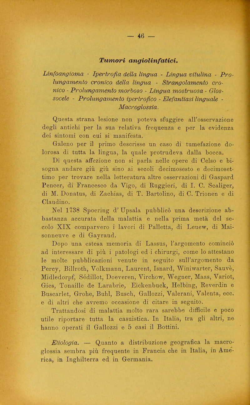 Tumori angiolinfatici. Linfoangioma - Ipertrofia della lingua - Lingua viiulina - Pro- lungamento cronico della lingua - Strangolamento cro- nico - Prolungamento morboso - Lingua mostruosa - Glos- socele - Prolungamento ipertrofico - Elefantiasi linguale - Macroglossia. Questa strana lesione non poteva sfuggire all'osservazione degli antichi per la sua relativa frequenza e per la evidenza dei sintomi con cui si manifesta, Galeno per il primo descrisse un caso di tumefazione do- lorosa di tutta la lingua, la quale protrudeva dalla bocca. Di questa affezione non si parla nelle opere di Gelso e bi- sogna andare giù giù sino ai secoli decimosesto e decimoset- timo per trovare nella letteratura altre osservazioni di Gaspard Pencer, di Francesco da Vigo, di Ruggieri, di I. C. Scaliger, di M. Donatus, di Zachias, di T. Bartolino, di C. Trionen e di Claudino. Nel 1738 Spocring d'Upsala pubblicò una descrizione ab- bastanza accurata della malattia e nella prima metà del se- colo XIX comparvero i lavori di Palletta, di Leuew, di Mai- sonneuve e di Gayraud. Dopo una estesa memoria di Lassus, l'argomento cominciò ad interessare di più i patologi ed i chirurgi, come lo attestano le molte pubblicazioni venute in seguito sull'argomento da Percy, Billroth, Volkmann, Laurent, Isnard, Winiwarter, Sauvè, Midledorpf, Sédillot, Doeveren, Virchow, Wegner, Maas, Variot, Gies, Tonaille de Larabrie, Eickenbuck, Helbing, Reverdin e Buscarlet, Grohe, Buhl, Busch, Gallozzi, Valerani, Valenta, ecc. e di altri che avremo occasione di citare in seguito. Trattandosi di malattia molto rara sarebbe difficile e poco utile riportare tutta la casuistica. In Italia, tra gli altri, ne hanno operati il Gallozzi e 5 casi il Bottini. Enologia. — Quanto a distribuzione geografica la macro- glossia sembra più frequente in Francia che in Italia, in Ame'- rica, in Inghilterra ed in Germania. I ■à