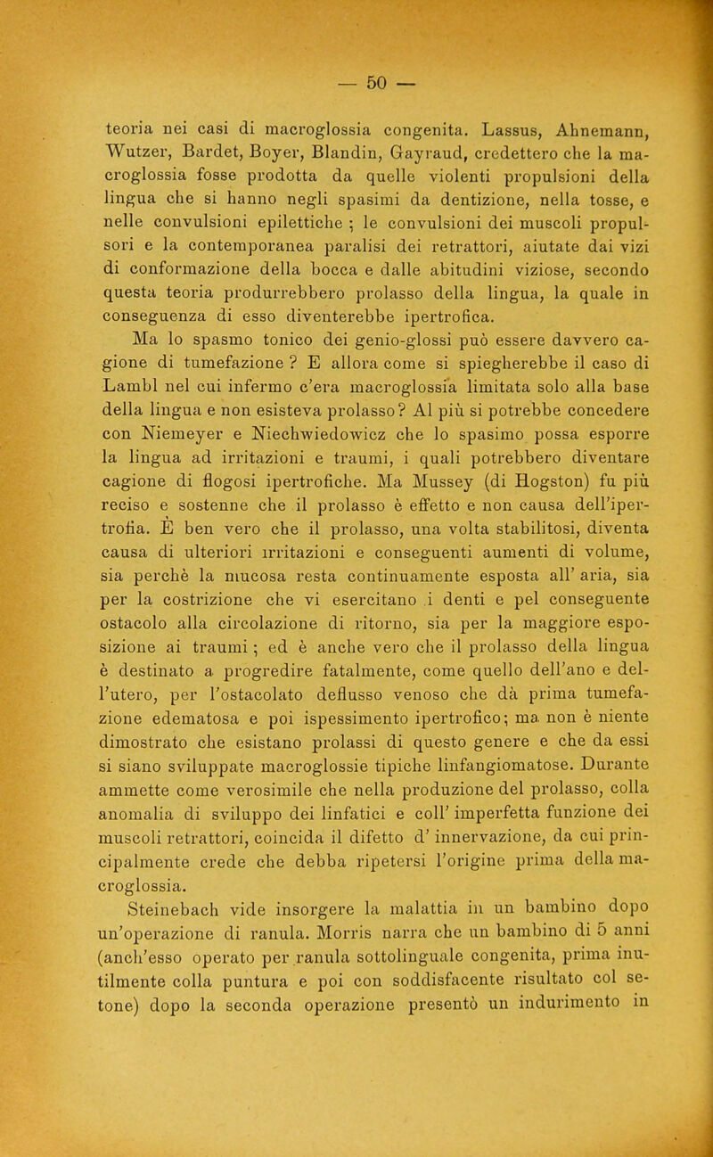 teoria nei casi di macroglossia congenita. Lassus, Ahnemann, Wutzer, Bardet, Boyer, Blandin, Gayraud, credettero che la ma- croglossia fosse prodotta da quelle violenti propulsioni della lingua che si hanno negli spasimi da dentizione, nella tosse, e nelle convulsioni epilettiche ; le convulsioni dei muscoli propul- sori e la contemporanea paralisi dei retrattori, aiutate dai vizi di conformazione della bocca e dalle abitudini viziose, secondo questa teoria produrrebbero prolasso della lingua, la quale in conseguenza di esso diventerebbe ipertrofica. Ma lo spasmo tonico dei genio-glossi può essere davvero ca- gione di tumefazione ? E allora come si spiegherebbe il caso di Lambì nel cui infermo c'era macroglossia limitata solo alla base della lingua e non esisteva prolasso? Al piìi si potrebbe concedere con Niemeyer e Niechwiedowicz che lo spasimo possa esporre la lingua ad irritazioni e traumi, i quali potrebbero diventare cagione di flogosi ipertrofiche. Ma Mussey (di Hogston) fu piìi reciso e sostenne che il prolasso è effetto e non causa dell'iper- trofia. E ben vero che il prolasso, una volta stabilitosi, diventa causa di ulteriori iri'itazioni e conseguenti aumenti di volume, sia perchè la mucosa resta continuamente esposta all' aria, sia per la costrizione che vi esercitano i denti e pel conseguente ostacolo alla circolazione di ritorno, sia per la maggiore espo- sizione ai traumi ; ed è anche vero che il prolasso della lingua è destinato a progredire fatalmente, come quello dell'ano e del- l'utero, per l'ostacolato deflusso venoso che dà prima tumefa- zione edematosa e poi ispessimento ipertrofico; ma non è niente dimostrato che esistano prolassi di questo genere e che da essi si siano sviluppate macroglossie tipiche linfangiomatose. Durante ammette come verosimile che nella produzione del prolasso, colla anomalia di sviluppo dei linfatici e coli' imperfetta funzione dei muscoli retrattori, coincida il difetto d'innervazione, da cui prin- cipalmente crede che debba ripetersi l'origine prima della ma- croglossia. Steinebach vide insorgere la malattia in un bambino dopo un'operazione di ranula. Morris narra che un bambino di 5 anni (anch'esso operato per ranula sottolinguale congenita, prima inu- tilmente colla puntura e poi con soddisfacente risultato col se- tone) dopo la seconda operazione presentò un indurimento in