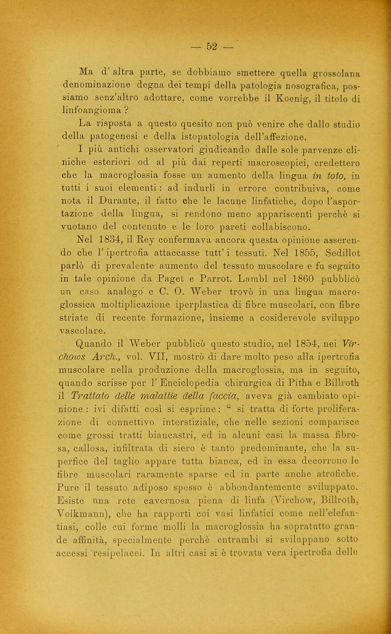 Ma d' altra parte, se dobbiamo smettere quella grossolana denominazione degna dei tempi della patologia nosografica, pos- siamo senz'altro adottare, come vorrebbe il Koenig, il titolo di linfoangioma ? La risposta a questo quesito non può venire che dallo studio della patogenesi e della istopatologia dell'affezione, I più antichi osservatori giudicando dalle sole parvenze cli- niche esteriori od al piìi dai reperti macroscopici, credettero che la macroglossia fosse un aumento della lingua in toto, in tutti i suoi elementi : ad indurli in errore contribuiva, come nota il Durante, il tatto che le lacune linfatiche, dopo l'aspor- tazione della lingua, si rendono meno appariscenti perchè si vuotano del contenuto e le loro pareti collabiscono. Nel 1834, il Rey confermava ancora questa opinione asseren- do che l'ipertrofia attaccasse tutt'i tessuti. Nel 1855, Sedillot parlò di prevalente aumento del tessuto muscolare e fu seguito in tale opinione da Paget e Parrot. Lambì nel 1860 pubblicò un caso analogo e C. 0. Weber trovò in una lingua macro- glossica moltiplicazione iperplastica di fibre muscolari, con fibre striate di recente formazione, insieme a cosiderevole sviluppo vascolare. Quando il Weber pubblicò questo studio, nel 1854, nei Vir- chows Ardi., voi. VII, mostrò di dare molto peso alla ipertrofia muscolare nella produzione della macroglossia, ma in seguito, quando scrisse per 1' Enciclopedia chirurgica di Pitha e Billroth il Trattato delle malattie della faccia, aveva già cambiato opi- nione : ivi difatti cosi si esprime :  si tratta di forte prolifera- zione di connettivo interstiziale, che nelle sezioni comparisce come grossi tratti biancastri, ed in alcuni casi la massa fibro- sa, callosa, infiltrata di siero è tanto predominante, che la su- perfice del taglio appare tutta bianca, ed in essa decorrono le fibre muscolari raramente sparse ed in parte anche atrofiche. Pure il tessuto adiposo spesso è abbondantemente sviluppato. Esiste nna rete cavernosa piena di linfa (Virchow, Billroth, Volkmann), che ha rapporti coi vasi linfatici come nell'elefan- tiasi, colle cui forme molli la macroglossia ha sopratutto gran- de afiinità, specialmente perchè entrambi si sviluppano sotto accessi resipelacei. In altri casi si è trovata vera ipertrofia delle