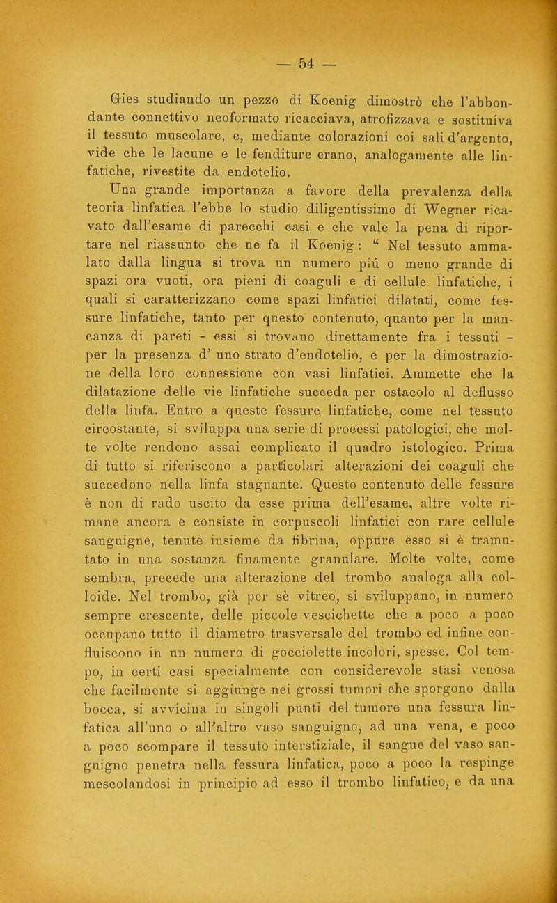 Gies studiando un pezzo di Koenig dimostrò che l'abbon- dante connettivo neoforraato ricacciava, atrofizzava e sostituiva il tessuto muscolare, e, mediante colorazioni coi sali d'argento, vide che le lacune e le fenditure erano, analogamente alle lin- fatiche, rivestite da endotelio. Una grande importanza a favore della prevalenza della teoria linfatica l'ebbe lo studio diligentissimo di Wegner rica- vato dall'esame di parecchi casi e che vale la pena di ripor- tare nel riassunto che ne fa il Koenig :  Nel tessuto amma- lato dalla lingua si trova un numero più o meno grande di spazi ora vuoti, ora pieni di coaguli e di cellule linfatiche, i quali si caratterizzano come spazi linfatici dilatati, come fes- sure linfatiche, tanto per questo contenuto, quanto per la man- canza di pareti - essi si trovano direttamente fra i tessuti - per la presenza d' uno strato d'endotelio, e per la dimostrazio- ne della loro connessione con vasi linfatici. Ammette che la dilatazione delle vie linfatiche succeda per ostacolo al deflusso della linfa. Entro a queste fessure linfatiche, come nel tessuto circostante, si sviluppa una serie di processi patologici, che mol- te volte rendono assai complicato il quadro istologico. Prima di tutto si riferiscono a particolari alterazioni dei coaguli che succedono nella linfa stagnante. Questo contenuto delle fessure è non di rado uscito da esse prima dell'esame, altre volte ri- mane ancora e consiste in corpuscoli linfatici con rare cellule sanguigne, tenute insieme da fibrina, oppure esso si è tramu- tato in una sostanza finamente granulare. Molte volte, come sembra, precede una alterazione del trombo analoga alla col- loide. Nel trombo, già per sè vitreo, si sviluppano, in numero sempre crescente, delle piccole vescichette che a poco a poco occupano tutto il diametro trasversale del trombo ed infine con- fluiscono in un numero di gocciolette incolori, spesse. Col tem- po, in certi casi specialmente con considerevole stasi venosa che facilmente si aggiunge nei grossi tumori che sporgono dalla bocca, si avvicina in singoli punti del tumore una fessura lin- fatica all'uno 0 all'altro vaso sanguigno, ad una vena, e poco a poco scompare il tessuto interstiziale, il sangue del vaso san- guigno penetra nella fessura linfatica, poco a poco la respinge mescolandosi in principio ad esso il trombo linfatico, e da una