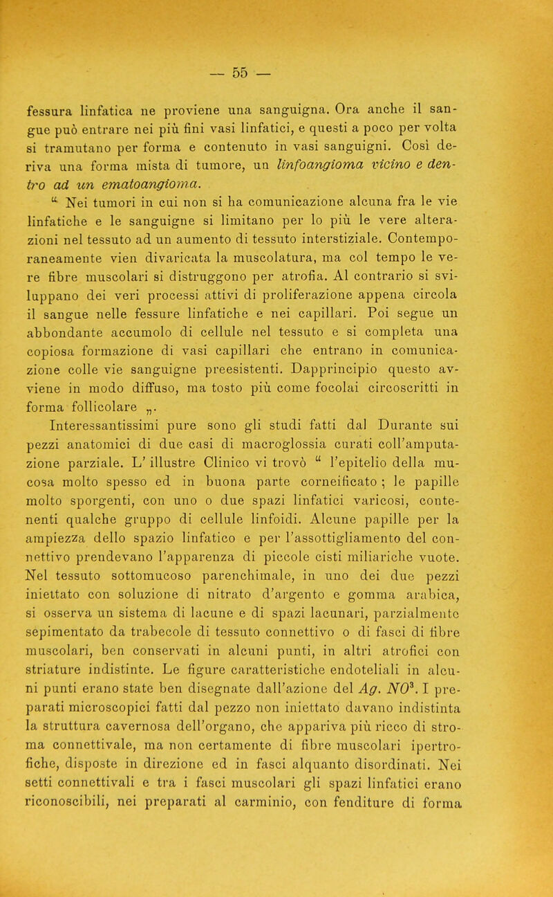 fessura linfatica ne proviene una sanguigna. Ora anche il san- gue può entrare nei più fini vasi linfatici, e questi a poco per volta si tramutano per forma e contenuto in vasi sanguigni. Così de- riva una forma mista di tumore, un Unfoangioma vicino e den- tro ad un ematoangioma. Nei tumori in cui non si ha comunicazione alcuna fra le vie linfatiche e le sanguigne si limitano per lo più le vere altera- zioni nel tessuto ad un aumento di tessuto interstiziale. Contempo- raneamente vien divaricata la muscolatura, ma col tempo le ve- re fibre muscolari si distruggono per atrofia. Al contrario si svi- luppano dei veri processi attivi di proliferazione appena circola il sangue nelle fessure linfatiche e nei capillari. Poi segue un abbondante accumolo di cellule nel tessuto e si completa una copiosa formazione di vasi capillari che entrano in comunica- zione colle vie sanguigne preesistenti. Dapprincipio questo av- viene in modo difi'uso, ma tosto più come focolai circoscritti in forma follicolare „. Interessantissimi pure sono gli studi fatti dal Durante sui pezzi anatomici di due casi di macroglossia curati coll'amputa- zione parziale. L'illustre Clinico vi trovò  l'epitelio della mu- cosa molto spesso ed in buona parte corneificato ; le papille molto sporgenti, con uno o due spazi linfatici varicosi, conte- nenti qualche gruppo di cellule linfoidi. Alcune papille per la ampiezza dello spazio linfatico e per l'assottigliamento del con- nettivo prendevano l'apparenza di piccole cisti miliariche vuote. Nel tessuto sottomucoso parenchimale, in uno dei due pezzi iniettato con soluzione di nitrato d'argento e gomma arabica, si osserva un sistema di lacune e di spazi lacunari, parzialmente sepimentato da trabecole di tessuto connettivo o di fasci di fibre muscolari, ben conservati in alcuni punti, in altri atrofici con striature indistinte. Le figure caratteristiche endoteliali in alcu- ni punti erano state ben disegnate dall'azione del Ag. NO^. I pre- parati microscopici fatti dal pezzo non iniettato davano indistinta la struttura cavernosa dell'organo, che appariva più ricco di stro- ma connettivale, ma non certamente di fibre muscolari ipertro- fiche, disposte in direzione ed in fasci alquanto disordinati. Nei setti connettivali e tra i fasci muscolari gli spazi linfatici erano riconoscibili, nei preparati al carminio, con fenditure di forma