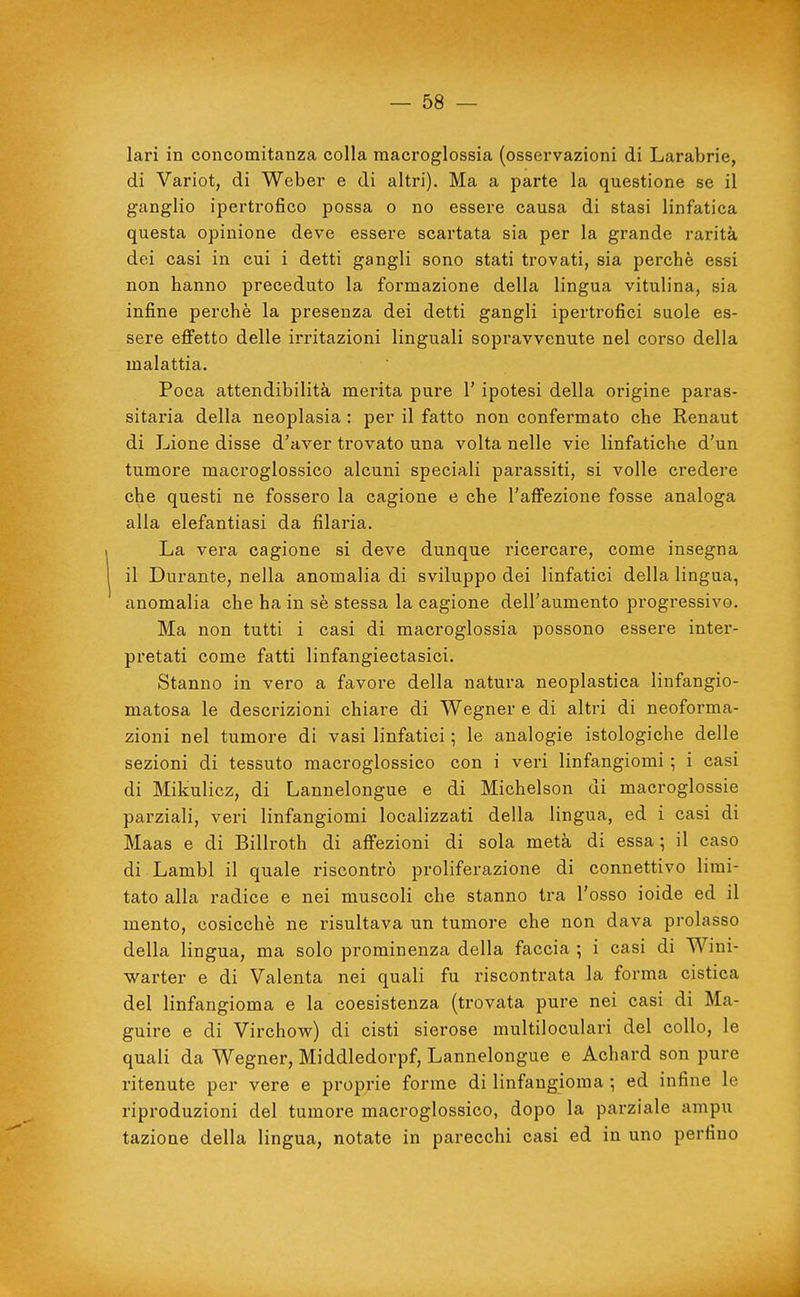 lari in concomitanza colla raacroglossia (osservazioni di Larabrie, di Variot, di Weber e di altri). Ma a parte la questione se il ganglio ipertrofico possa o no essere causa di stasi linfatica questa opinione deve essere scartata sia per la grande rarità dei casi in cui i detti gangli sono stati trovati, sia perchè essi non hanno preceduto la formazione della lingua vitulina, sia infine perchè la presenza dei detti gangli ipertrofici suole es- sere effetto delle irritazioni linguali sopravvenute nel corso della malattia. Poca attendibilità merita pure l'ipotesi della origine paras- sitaria della neoplasia : per il fatto non confermato che Renaut di Lione disse d'aver trovato una volta nelle vie linfatiche d'un tumore macroglossico alcuni speciali parassiti, si volle credere che questi ne fossero la cagione e che l'affezione fosse analoga alla elefantiasi da filaria. La vera cagione si deve dunque ricercare, come insegna il Durante, nella anomalia di sviluppo dei linfatici della lingua, anomalia che ha in sè stessa la cagione dell'aumento progressivo. Ma non tutti i casi di macroglossia possono essere inter- pretati come fatti linfangiectasici. Stanno in vero a favore della natura neoplastica linfangio- matosa le descrizioni chiare di Wegner e di altri di neoforma- zioni nel tumore di vasi linfatici ; le analogie istologiche delle sezioni di tessuto macroglossico con i veri linfangiomi -, i casi di Mikulicz, di Lannelongue e di Michelson di macroglossie parziali, veri linfangiomi localizzati della lingua, ed i casi di Maas e di Billroth di affezioni di sola metà di essa ; il caso di Lambì il quale riscontrò proliferazione di connettivo limi- tato alla radice e nei muscoli che stanno tra l'osso ioide ed il mento, cosicché ne risultava un tumore che non dava prolasso della lingua, ma solo prominenza della faccia ; i casi di Wini- warter e di Valenta nei quali fu riscontrata la forma cistica del linfangioma e la coesistenza (trovata pure nei casi di Ma- guire e di Virchow) di cisti sierose multiloculari del collo, le quali da Wegner, Middledorpf, Lannelongue e Achard son pure ritenute per vere e proprie forme di linfangioma ; ed infine le riproduzioni del tumore macroglossico, dopo la parziale ampu tazione della lingua, notate in parecchi casi ed in uno perfino