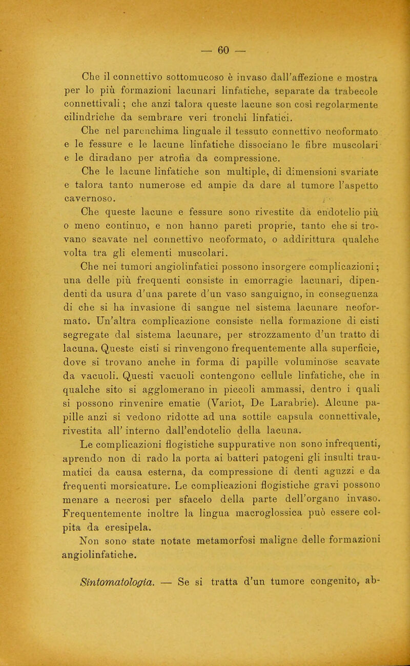 Che il connettivo sottomucoso è invaso dall'affezione e mostra per lo più formazioni lacunari linfatiche, separate da trabecole connettivali ; che anzi talora queste lacune son cosi regolarmente cilindriche da sembrare veri tronchi linfatici. Che nel parenchima linguale il tessuto connettivo neoformato e le fessure e le lacune linfatiche dissociano le fibre muscolari' e le diradano per atrofia da compressione. Che le lacune linfatiche son multiple, di dimensioni svariate e talora tanto numerose ed ampie da dare al tumore l'aspetto cavernoso. , Che queste lacune e fessure sono rivestite dà endotelio più 0 meno continuo, e non hanno pareti proprie, tanto ehe si tro- vano scavate nel connettivo neoformato, o addirittura qualche volta tra gli elementi muscolari. Che nei tumori angiolinfatici possono insorgere complicazioni ; una delle più frequenti consiste in emorragie lacunari, dipen- denti da usura d'una parete d'un vaso sanguigno, in conseguenza di che si ha invasione di sangue nel sistema lacunare neofor- mato. Un'altra complicazione consiste nella formazione di cisti segregate dal sistema lacunare, per strozzamento d'un tratto di lacuna. Queste cisti si rinvengono frequentemente alla superficie, dove si trovano anche in forma di papille voluminose scavate da vacuoli. Questi vacuoli contengono cellule linfatiche, che in qualche sito si agglomerano in piccoli ammassi, dentro i quali si possono rinvenire ematie (Variot, De Larabrie). Alcune pa- pille anzi si vedono ridotte ad una sottile capsula connettivale, rivestita all' interno dall'endotelio della lacuna. Le complicazioni flogistiche suppurative non sono infrequenti, aprendo non di rado la porta ai batteri patogeni gli insulti trau- matici da causa esterna, da compressione di denti aguzzi e da frequenti morsicature. Le complicazioni flogistiche gravi possono menare a necrosi per sfacelo della parte dell'organo invaso. Frequentemente inoltre la lingua macroglossica può essere col- pita da eresipela. Non sono state notate metamorfosi maligne delle formazioni angiolinfatiche. Sintomatologia. — Se si tratta d'un tumore congenito, ab-