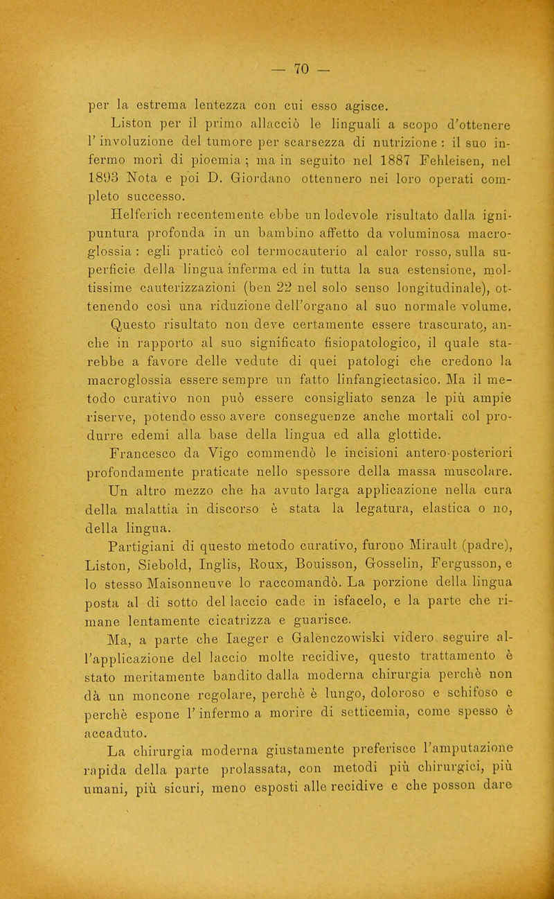 per la estrema lentezza con cui esso agisce. Liston per il primo allacciò le linguali a scopo d'ottenere r involuzione del tumore per scarsezza di nutrizione : il suo in- fermo mori di pioemia ; ma in seguito nel 1887 Fehleisen, nel 1893 Nota e poi D. Giordano ottennero nei loro operati com- pleto successo. Helferich recentemente ebbe un lodevole risultato dalla igni- puntura profonda in un bambino affetto da voluminosa macro- glossia : egli praticò col termocauterio al calor rosso, sulla su- perficie della lingua inferma ed in tutta la sua estensione, mol- tissime cauterizzazioni (ben 22 nel solo senso longitudinale), ot- tenendo cosi una riduzione dell'organo al suo normale volume. Questo risultato non deve certamente essere trascurato, an- che in rapporto al suo significato fisiopatologico, il quale sta- rebbe a favore delle vedute di quei patologi che credono la macroglossia essere sempre un fatto linfangiectasico. Ma il me- todo curativo non può essere consigliato senza le più ampie riserve, potendo esso avere conseguenze anche mortali col pro- durre edemi alla base della lingua ed alla glottide. Francesco da Vigo commendò le incisioni antero-posteriori profondamente praticate nello spessore della massa muscolare. Un altro mezzo che ha avuto larga applicazione nella cura della malattia in discorso è stata la legatura, elastica o no, della lingua. Partigiani di questo metodo curativo, furono Mirault (padre), Liston, Siebold, Inglis, Koux, Bouisson, Gosselin, Fergusson, e lo stesso Maisonneuve lo raccomandò. La porzione della lingua posta al di sotto del laccio cade in isfacelo, e la parte che ri- mane lentamente cicatrizza e guarisce. Ma, a parte che laeger e Galenczowiski videro seguire al- l'applicazione del laccio molte recidive, questo trattamento è stato meritamente bandito dalla moderna chirurgia perchè non dà un moncone regolare, perchè è lungo, doloroso e schifoso e perchè espone l'infermo a morire di setticemia, come spesso è accaduto. La chirurgia moderna giustamente preferisce l'amputazione rapida della parte prolassata, con metodi più chirurgici, più umani, più sicuri, meno esposti alle recidive e che posson dare J