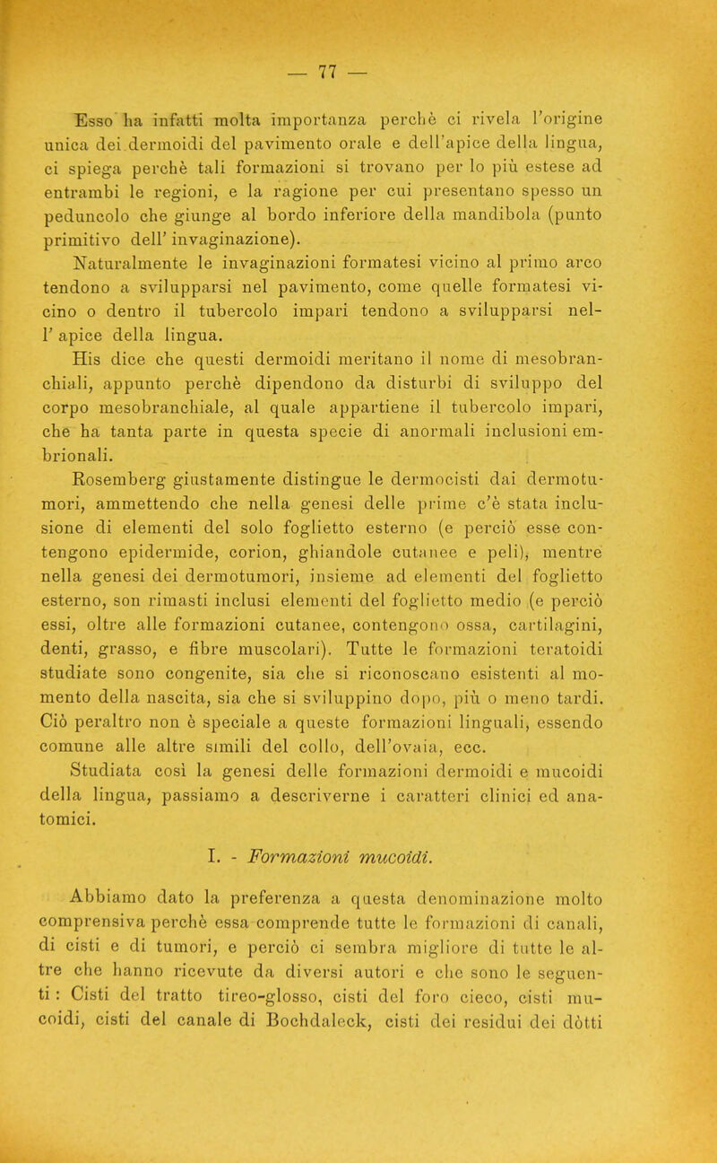 Esso ha infatti molta importanza perchè ci rivela l'origine unica dei.dermoidi del pavimento orale e dell'apice della lingua, ci spiega perchè tali formazioni si trovano per lo \>m estese ad entrambi le regioni, e la ragione per cui presentano spesso un peduncolo che giunge al bordo inferiore della mandibola (punto primitivo dell' invaginazione). Naturalmente le invaginazioni formatesi vicino al primo arco tendono a svilupparsi nel pavimento, come quelle formatesi vi- cino o dentro il tubercolo impari tendono a svilupparsi nel- r apice della lingua. His dice che questi dermoidi meritano il nome di mesobran- chiali, appunto perchè dipendono da disturbi di sviluppo del corpo mesobranchiale, al quale appartiene il tubercolo impari, che ha tanta parte in questa specie di anormali inclusioni em- brionali. Rosemberg giustamente distingue le dermocisti dai dermotu- mori, ammettendo che nella genesi delle prime c'è stata inclu- sione di elementi del solo foglietto esterno (e perciò esse con- tengono epidermide, corion, ghiandole cutanee e peli); mentre nella genesi dei dermotumori, insieme ad elementi del foglietto esterno, son rimasti inclusi elementi del foglietto medio (e perciò essi, oltre alle formazioni cutanee, contengono ossa, cartilagini, denti, grasso, e fibre muscolari). Tutte le formazioni teratoidi studiate sono congenite, sia che si riconoscano esistenti al mo- mento della nascita, sia che si sviluppino dopo, più o meno tardi. Ciò peraltro non è speciale a queste formazioni linguali, essendo comune alle altre simili del collo, dell'ovaia, ecc. Studiata cosi la genesi delle formazioni dermoidi e mucoidi della lingua, passiamo a descriverne i caratteri clinici ed ana- tomici. I. - Formazioni mucoidi. Abbiamo dato la preferenza a questa denominazione molto comprensiva perchè essa comprende tutte le formazioni di canali, di cisti e di tumori, e perciò ci sembra migliore di tutte le al- tre che hanno ricevute da diversi autori e che sono le seguen- ti : Cisti del tratto tireo-glosso, cisti del foro cieco, cisti mu- coidi, cisti del canale di Bochdaleck, cisti dei residui dei dòtti