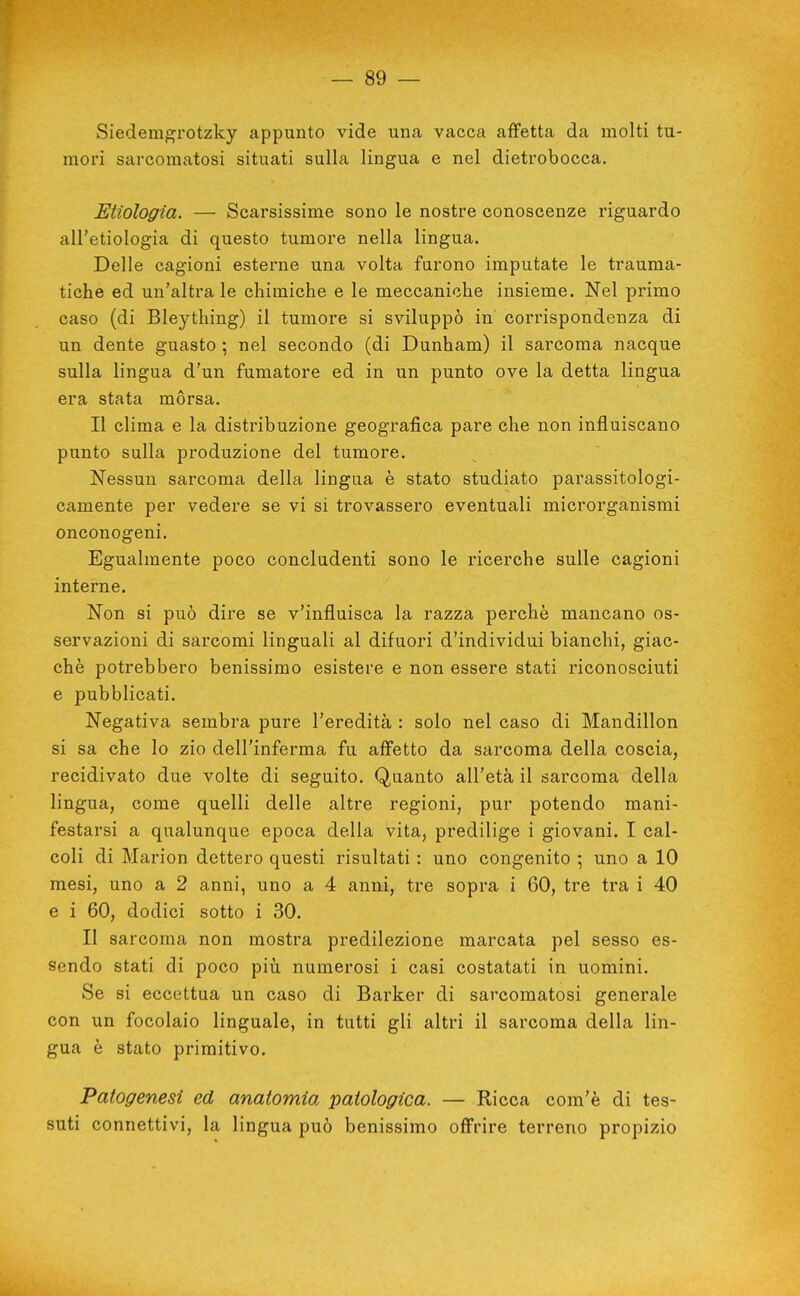 Siedemgrotzky appunto vide una vacca affetta da molti tu- mori sarcoraatosi situati sulla lingua e nel dietrobocca. Enologia. — Scarsissime sono le nostre conoscenze riguardo all'etiologia di questo tumore nella lingua. Delle cagioni esterne una volta furono imputate le trauma- tiche ed un'altra le chimiche e le meccaniche insieme. Nel primo caso (di Bleything) il tumore si sviluppò in conispondenza di un dente guasto ; nel secondo (di Dunham) il sarcoma nacque sulla lingua d'un fumatore ed in un punto ove la detta lingua era stata mòrsa. Il clima e la distribuzione geografica pare che non influiscano punto sulla produzione del tumore. Nessun sarcoma della lingua è stato studiato parassitologi- camente per vedere se vi si trovassero eventuali microrganismi onconogeni. Egualmente poco concludenti sono le ricerche sulle cagioni interne. Non si può dire se v'influisca la razza perchè mancano os- servazioni di sarcomi linguali al difuori d'individui bianchi, giac- ché potrebbero benissimo esistere e non essere stati riconosciuti e pubblicati. Negativa sembra pure l'eredità : solo nel caso di Mandillon si sa che lo zio dell'inferma fu affetto da sarcoma della coscia, recidivato due volte di seguito. Quanto all'età il sarcoma della lingua, come quelli delle altre regioni, pur potendo mani- festarsi a qualunque epoca della vita, predilige i giovani. I cal- coli di Marion dettero questi risultati : uno congenito ; uno a 10 mesi, uno a 2 anni, uno a 4 anni, tre sopra i 60, tre tra i 40 e i 60, dodici sotto i 30. Il sarcoma non mostra predilezione marcata pel sesso es- sendo stati di poco più numerosi i casi costatati in uomini. Se si eccettua un caso di Barker di sarcomatosi generale con un focolaio linguale, in tutti gli altri il sarcoma della lin- gua è stato primitivo. Patogenesi ed anatomia patologica. — Ricca com'è di tes- suti connettivi, la lingua può benissimo offrire terreno propizio