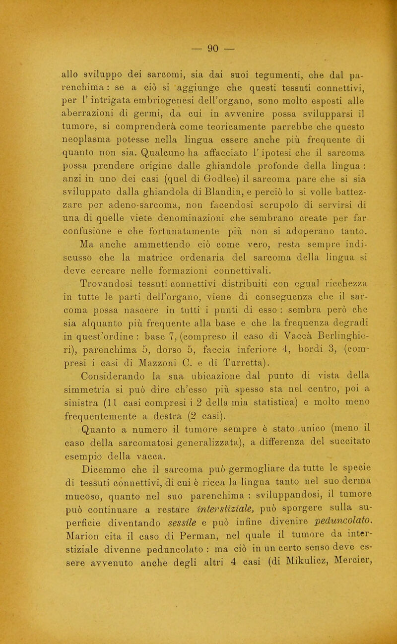 allo sviluppo dei sarcomi, sia dai suoi tegumeati, che dal pa- renchima : se a ciò si aggiunge che questi tessuti connettivi, per r intrigata embriogenesi dell'organo, sono molto esposti alle aberrazioni di germi, da cui in avvenire possa svilupparsi il tumore, si comprenderà come teoricamente parrebbe che questo neoplasma potesse nella lingua essere anche piìi frequente di quanto non sia. Qualcuno ha affacciato l'ipotesi che il sarcoma possa prendere origine dalle ghiandole profonde della lingua : anzi in uno dei casi (quel di Godlee) il sarcoma pare che si sia sviluppato dalla ghiandola di Blandin, e perciò lo si volle battez- zare per adeno-sarcoma, non facendosi scrupolo di servirsi di una di quelle viete denominazioni che sembrano create per far confusione e che fortunatamente piìi non si adoperano tanto. Ma anche ammettendo ciò come vero, resta sempre indi- scusso che la matrice ordenaria del sarcoma della lingua si deve cercare nelle formazioni connettivali. Trovandosi tessuti connettivi distribuiti con egual ricchezza in tutte le parti dell'organo, viene di conseguenza che il sar- coma possa nascere in tutti i punti di esso : sembra però che sia alquanto più frequente alla base e che la frequenza degradi in quest'ordine : base 7, (compreso il caso di Vacca Berlinghie- ri), parenchima 5, dorso 5, faccia inferiore 4, bordi 3, (com- presi i casi di Mazzoni C. e di Turretta). Considerando la sua ubicazione dal punto di vista della simmetria si può dire ch'esso piìi spesso sta nel centro, poi a sinistra (I l casi compresi i 2 della mia statistica) e molto meno frequentemente a destra (2 casi). Quanto a numero il tumore sempre è stato .unico (meno il caso della sarcomatosi generalizzata), a dififerenza del succitato esempio della vacca. Dicemmo che il sarcoma può germogliare da tutte le specie di tessuti connettivi, di cui è ricca la lingua tanto nel suo derma mucoso, quanto nel suo parenchima : sviluppandosi, il tumore può continuare a restare interstiziale. può sporgere sulla su- perfìcie diventando sessile e può infine divenire peduncolato. Marion cita il caso di Perman, nel quale il tumore da inter- stiziale divenne peduncolato : ma ciò in un certo senso deve es- sere avvenuto anche degli altri 4 casi (di Mikulicz, Mercier,