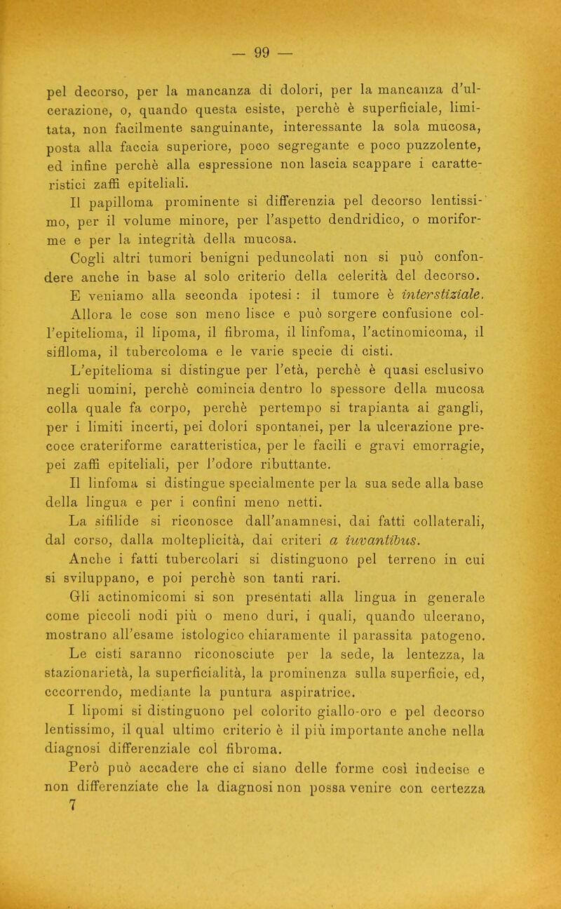 — 99 — pel decorso, per la mancanza di dolori, per la mancanza d'ul- cerazione, 0, quando questa esiste, perchè è superficiale, limi- tata, non focilmente sanguinante, interessante la sola mucosa, posta alla foccia superiore, poco segregante e poco puzzolente, ed infine perchè alla espressione non lascia scappare i caratte- ristici zaffi epiteliali. Il papilloma prominente si differenzia pel decorso lentissi-' mo, per il volume minore, per l'aspetto dendridico, o morifor- me e per la integrità della mucosa. Cogli altri tumori benigni peduncolati non si può confon- dere anche in base al solo criterio della celerità del decorso. E veniamo alla seconda ipotesi : il tumore è interstiziale. Allora le cose son meno lisce e può sorgere confusione col- l'epitelioma, il lipoma, il fibroma, il linfoma, l'actinomicoma, il sifiloma, il tubercoloma e le varie specie di cisti. L'epitelioma si distingue per l'età, perchè è quasi esclusivo negli uomini, perchè comincia dentro lo spessore della mucosa colla quale fa corpo, perchè pertempo si trapianta ai gangli, per i limiti incerti, pei dolori spontanei, per la ulcerazione pre- coce crateriforme caratteristica, per le facili e gravi emorragie, pei zaffi epiteliali, per l'odore ributtante. Il linfoma si distingue specialmente per la sua sede alla base della lingua e per i confini meno netti. La sifilide si riconosce dall'anamnesi, dai fatti collaterali, dal corso, dalla molteplicità, dai criteri a iuvantibus. Anche i fatti tubercolari si distinguono pel terreno in cui si sviluppano, e poi perchè son tanti rari. Gli actinomicomi si son presentati alla lingua in generale come piccoli nodi più o meno duri, i quali, quando ulcerano, mostrano all'esame istologico chiaramente il parassita patogeno. Le cisti saranno riconosciute per la sede, la lentezza, la stazionarietà, la superficialità, la prominenza sulla superficie, ed, occorrendo, mediante la puntura aspiratrice. I lipomi si distinguono pel colorito giallo-oro e pel decorso lentissimo, il qual ultimo criterio è il piìi importante anche nella diagnosi differenziale col fibroma. Però può accadere che ci siano delle forme cosi indecise e non differenziate che la diagnosi non possa venire con certezza