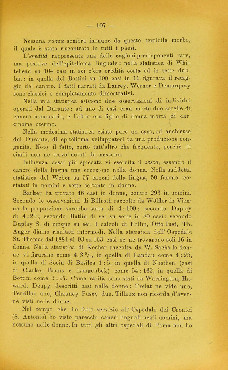 Nessuna razza sembrca immune da questo terribile morbo, il quale è stato riscontrato in tutti i paesi. Ueredità rappresenta una delle cagioni predisponenti rare, ma positive dell'epitelioma linguale : nella statistica di Whi- tehead su 104 casi in sei c'era eredità certa ed in sette dub- bia : in quella del Bottini su 100 casi in 11 figurava il retag- gio del cancro. I fatti narrati da Larrey, Werner e Demarquay sono classici e completamente dimostrativi. Nella mia statistica esistono due osservazioni di individui operati dal Durante : ad uno di essi eran morte due sorelle di cancro mammario, e l'altro era figlio di donna morta ^di car- cinoma uterino. Nella medesima statistica esiste pure un caso, ed anch'esso del Durante, di epitelioma sviluppatosi da una produzione con- genita. Noto il fatto, certo tutt'altro che frequente, perchè di simili non ne trovo notati da nessuno. Influenza assai più spiccata vi esercita il sesso, essendo il cancro della lingua una eccezione nella donna. Nella suddetta statistica del Weber su 57 cancri della lingua, 50 furono co- statati in uomini e sette soltanto in donne. Barker ha trovato 46 casi in donne, contro 293 in uomini. Secondo le osservazioni di Biliroth raccolte da Wdlfler in Vien- na la proporzione sarebbe stata di 4:100 -, secondo Duplay di 4 :20 ; secondo Butlin di sei su sette in 80 casi ; secondo Duplay S. di cinque su sei, I calcoli di FoUin, Otto lust, Th. Anger dànno risultati intermedi. Nella statistica dell' Ospedale St. Thomas dal 1881 al 93 su 163 casi se ne trovarono soli 16 in donne. Nella statistica di Kocher raccolta da W. Sachs le don- ne vi figurano come 4, 3 %, in quella di Landau come 4 : 25, in quella di Socin di Basilea 1:5, in quella di Noethen (casi di Clarice, Bruns e Langenbek) come 54: 162, in quella di Bottini come 3 : 97. Come rarità sono stati da Warrington, Ha- ward, Deupy descritti casi nelle donne : Trelat ne vide uno, Terrillon uno, Chauncy Pusey due. Tillaux non ricorda d'aver- ne visti nelle donne. Nel tempo che ho fatto servizio all' Ospedale dei Cronici (S. Antonio) ho visto parecchi cancri linguali negli uomini, ma nessuno nelle donne. In tutti gli altri ospedali di Roma non ho