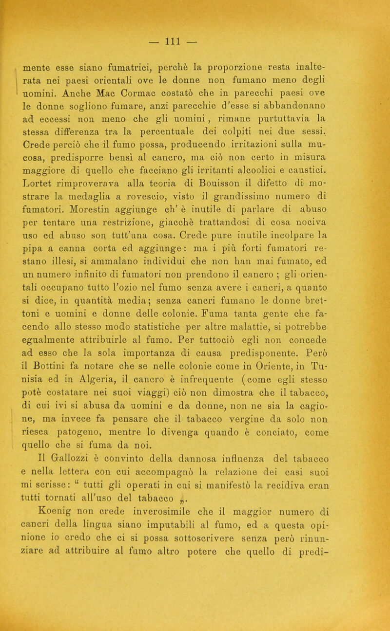 mente esse siano fumatrici, perchè la proporzione resta inalte- rata nei paesi orientali ove le donne non fumano meno degli uomini. Anche Mac Cormac costatò che in parecchi paesi ove le donne sogliono fumare, anzi parecchie d'esse si abbandonano ad eccessi non meno che gli uomini, rimane purtuttavia la stessa differenza tra la percentuale dei colpiti nei due sessi. Crede perciò che il fumo possa, producendo irritazioni sulla mu- cosa, predisporre bensì al cancro, ma ciò non certo in misura maggiore di quello che facciano gli irritanti alcoolici e caustici. Lortet rimproverava alla teoria di Bouisson il difetto di mo- strare la medaglia a rovescio, visto il grandissimo numero di fumatori. Morestin aggiunge eh' è inutile di parlare di abuso per tentare una restrizione, giacché trattandosi di cosa nociva uso ed abuso son tutt'una cosa. Crede pure inutile incolpare la pipa a canna corta ed aggiunge : ma i più forti fumatori re- stano illesi, si ammalano individui che non han mai fumato, ed un numero infinito di fumatori non prendono il cancro ; gli orien- tali occupano tutto l'ozio nel fumo senza avere i cancri, a quanto si dice, in quantità media 5 senza cancri fumano le donne bret- toni e uomini e donne delle colonie. Fuma tanta gente che fa- cendo allo stesso modo statistiche per altre malattie, si potrebbe egualmente attribuirle al fumo. Per tuttociò egli non concede ad esso che la sola importanza di causa predisponente. Però il Bottini fa notare che se nelle colonie come in Oriente, in Tu- nisia ed in Algeria, il cancro è infrequente (come egli stesso potè costatare nei suoi viaggi) ciò non dimostra che il tabacco, di cui ivi si abusa da uomini e da donne, non ne sia la cagio- ne, ma invece fa pensare che il tabacco vergine da solo non riesca patogeno, mentre lo divenga quando è conciato, come quello che si fuma da noi. Il Gallozzi è convinto della dannosa influenza del tabacco e nella lettera con cui accompagnò la relazione dei casi suoi mi scrisse:  tutti gli operati in cui si manifestò la recidiva eran tutti tornati all'uso del tabacco „. Koenig non crede inverosimile che il maggior numero di cancri della lingua siano imputabili al fumo, ed a questa opi- nione io credo che ci si possa sottoscrivere senza però rinun- ziare ad attribuire al fumo altro potere che quello di predi-