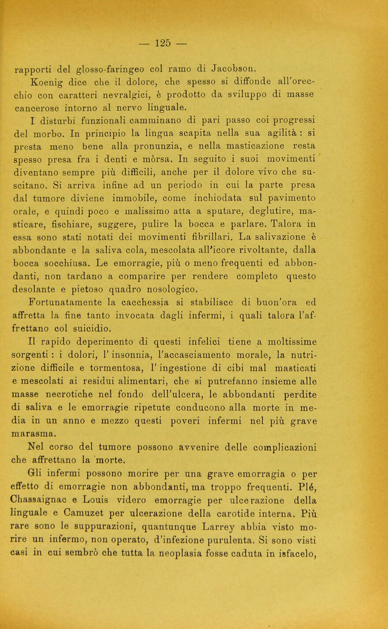 rapporti del glosso-faringeo col ramo di Jacobsoii. Koenig dice che il dolore, che spesso si diffonde all'orec- chio con caratteri nevralgici, è prodotto da sviluppo di masse cancerose intorno al nervo linguale. I disturbi funzionali camminano di pari passo coi progressi del morbo. In principio la lingua scapita nella sua agilità : si presta meno bene alla pronunzia, e nella masticazione resta spesso presa fra i denti e mòrsa. In seguito i suoi movimenti diventano sempre piìi difficili, anche per il dolore vivo che su- scitano. Si arriva infine ad un periodo in cui la parte presa dal tumore diviene immobile, come inchiodata sul pavimento orale, e quindi poco e malissimo atta a sputare, deglutire, ma- sticare, fischiare, suggere, pulire la bocca e parlare. Talora in essa sono stati notati dei movimenti fibrillari. La salivazione è abbondante e la saliva cola, mescolata all'icore rivoltante, dalla bocca socchiusa. Le emorragie, più o meno frequenti ed abbon- danti, non tardano a comparire per rendere completo questo desolante e pietoso quadro nosologico. Fortunatamente la cacchessia si stabilisce di buon'ora ed affretta la fine tanto invocata dagli infermi, i quali talora l'af- frettano col suicidio. II rapido deperimento di questi infelici tiene a moltissime sorgenti : i dolori, l'insonnia, l'accasciamento morale, la nutri- zione difficile e tormentosa, l'ingestione di cibi mal masticati e mescolati ai residui alimentari, che si putrefanno insieme alle masse necrotiche nel fondo dell'ulcera, le abbondanti perdite di saliva e le emorragie ripetute conducono alla morte in me- dia in un anno e mezzo questi poveri infermi nel più grave marasma. Nel corso del tumore possono Avvenire delle complicazioni che affrettano la morte. Gli infermi possono morire per una grave emorragia o per effetto di emorragie non abbondanti, ma troppo frequenti. Piò, Chassaignac e Louis videro emorragie per ulcerazione della linguale e Camuzet per ulcerazione della carotide interna. Più. rare sono le suppurazioni, quantunque Larrey abbia visto mo- rire un infermo, non operato, d'infezione purulenta. Si sono visti casi in cui sembrò che tutta la neoplasia fosse caduta in isfacelo,