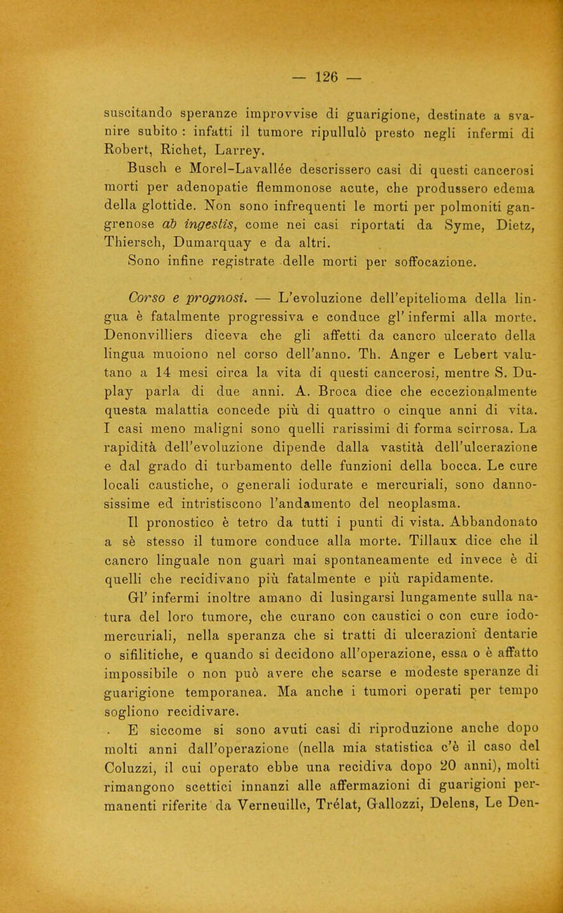 suscitando speranze improvvise di guarigione, destinate a sva- nire subito : infatti il tumore ripullulò presto negli infermi di Robert, Richet, Larrey. Busch e Morel-Lavallée descrissero casi di questi cancerosi morti per adenopatie flemmonose acute, che produssero edema della glottide. Non sono infrequenti le morti per polmoniti gan- grenose ab ingeslis, come nei casi riportati da Syme, Dietz, Thiersch, Dumarquay e da altri. Sono infine registrate delle morti per soffocazione. Corso e prognosi. — L'evoluzione dell'epitelioma della lin- gua è fatalmente progressiva e conduce gì' infermi alla morte. Denonvilliers diceva che gli affetti da cancro ulcerato della lingua muoiono nel corso dell'anno. Th. Anger e Lebert valu- tano a 14 mesi circa la vita di questi cancerosi, mentre S. Du- play parla di due anni. A. Broca dice che eccezionalmente questa malattia concede piii di quattro o cinque anni di vita. I casi meno maligni sono quelli rarissimi di forma scirrosa. La rapidità dell'evoluzione dipende dalla vastità dell'ulcerazione e dal grado di turbamento delle funzioni della bocca. Le cure locali caustiche, o generali iodurate e mercuriali, sono danno- sissime ed intristiscono l'andamento del neoplasma. TI pronostico è tetro da tutti i punti di vista. Abbandonato a sè stesso il tumore conduce alla morte. Tillaux dice che il cancro linguale non guari mai spontaneamente ed invece è di quelli che recidivano più fatalmente e più rapidamente. GÌ' infermi inoltre amano di lusingarsi lungamente sulla na- tura del loro tumore, che curano con caustici o con cure iodo- mercuriali, nella speranza che si tratti di ulcerazioni dentarie 0 sifilitiche, e quando si decidono all'operazione, essa o è affatto impossibile o non può avere che scarse e modeste speranze di guarigione temporanea. Ma anche i tumori operati per tempo sogliono recidivare. . E siccome si sono avuti casi di riproduzione anche dopo molti anni dall'operazione (nella mia statistica c'è il caso del Coluzzi, il cui operato ebbe una recidiva dopo 20 anni), molti rimangono scettici innanzi alle affermazioni di guarigioni per- manenti riferite da Verneuillo, Trélat, Gallozzi, Delens, Le Den-