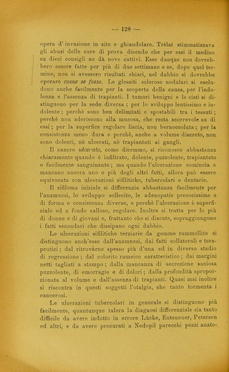 opera d' invasione in sito e ghiandolare. Trèlat stimmatizzava gli abusi delle cure di prova dicendo che per essi il medico su dieci consigli ne dà nove cattivi. Esse dunque non dovreb- bero essere fatte per più di due settimane e se, dopo quel ter- mine, non si avessero risultati chiari, nel dubbio si dovrebbe operare come se fosse. Le glossiti sclerose nodulari si esclu- dono anche facilmente per la scoperta della causa, per l'indo- lenza e l'assenza di trapianti. I tumori benigni e le cisti si di- stinguono per la sede diversa -, per lo sviluppo lentissimo e in- dolente ; perchè sono ben delimitati e spostabili tra i tessuti •, perchè non aderiscono alla mucosa, che resta scorrevole su di essi ; per la superfice regolare liscia, non bernoccoluta ; per la consistenza meno dura e perchè, anche a volume discreto, non sono dolenti, nè ulcerati, nè trapiantati ai gangli. Il cancro ulcerato, come dicemmo, si riconosce abbastanza chiaramente quando è infiltrato, dolente, puzzolente, trapiantato e facilmente sanguinante ; ma quando Tulcerazione comincia e mancano ancora uno o più degli altri fatti, allora può essere equivocata con ulcerazioni sifilitiche, tubercolari e dentarie. Il sifiloma iniziale si differenzia abbastanza facilmente per l'anamnesi, lo sviluppo sollecito, le adenopatie precocissime e di forma e consistenza diverse, e perchè l'ulcerazione è superfi- ciale ed a fondo calloso, regolare. Inoltre si tratta per lo più di donne e di giovani e, frattanto che si discute, sopraggiungono i fatti secondari che dissipano ogni dubbio. Le ulcerazioni sifilitiche terziarie da gomme rammollite si distinguono anch'esse dall'anamnesi, dai fatti collaterali e tera- peutici ; dal ritrovarne spesso più d'una ed in diverso stadio di regressione ; dal colorito rameico caratteristico ; dai margini netti tagliati a stampo ; dalla mancanza di secrezione saniosa puzzolente, di emorragie e di dolori ; dalla profondità spropor- zionata al volume e dall'assenza di trapianti. Quasi mai inoltre si l'iscontra in questi soggetti l'otalgia, che tanto tormenta i cancerosi. Le iilcerazioni tubercolari in generale si distinguono più facilmente, quantunque talora la diagnosi differenziale sia tanto difficile da avere indotto in errore Lùcke, Enteneuer, Petersen ed altri, e da avere procurati a Nedopil parecchi pezzi anato-