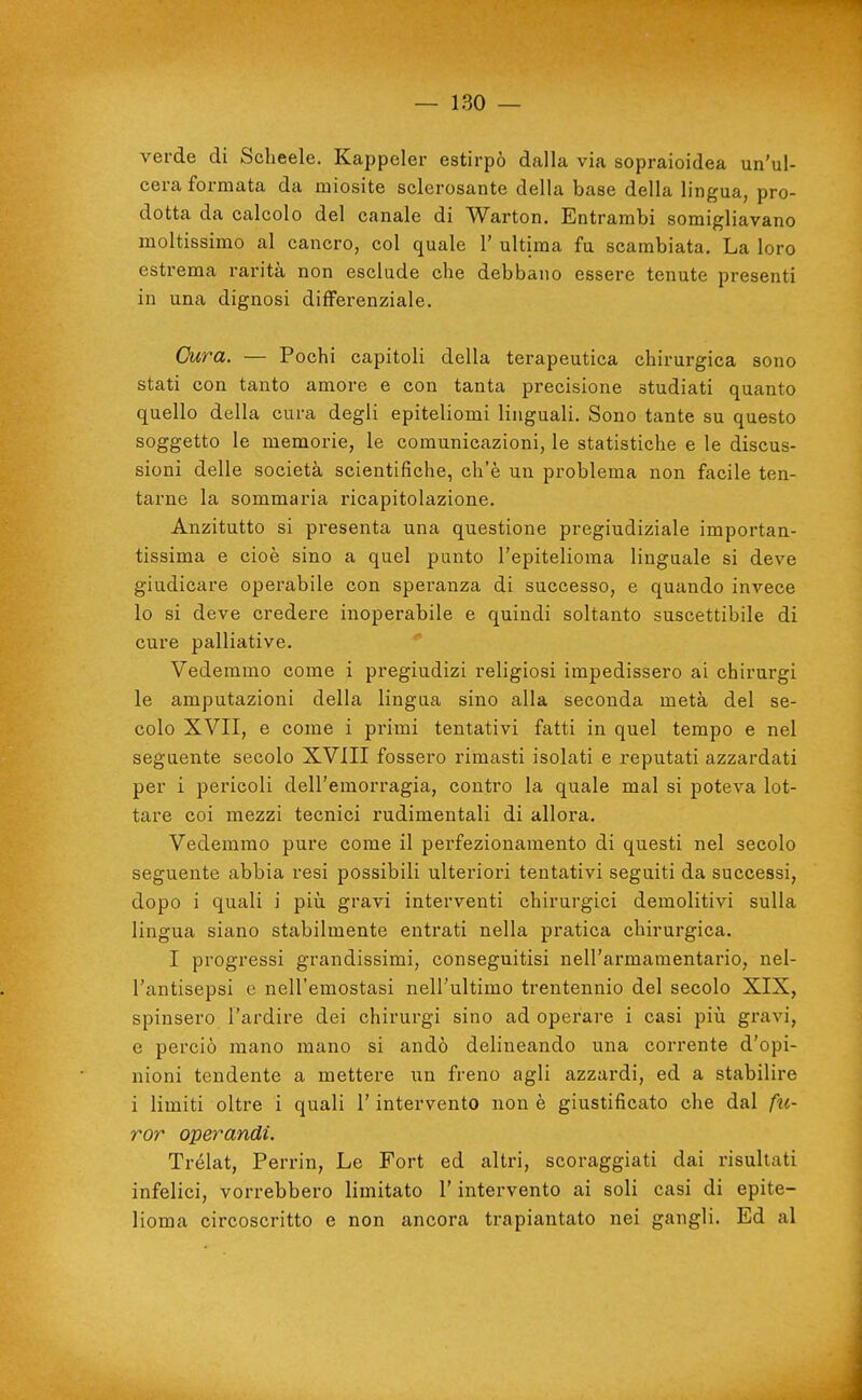 verde di Schede. Kappeler estirpò dalla via sopraioidea un'ul- cera formata da miosite sclerosante della base della lingua, pro- dotta da calcolo del canale di Warton. Entrambi somigliavano moltissimo al cancro, col quale 1' ultima fu scambiata. La loro estrema rarità non esclude che debbano essere tenute presenti in una dignosi differenziale. Cura. — Pochi capitoli della terapeutica chirurgica sono stati con tanto amore e con tanta precisione studiati quanto quello della cura degli epiteliomi linguali. Sono tante su questo soggetto le memorie, le comunicazioni, le statistiche e le discus- sioni delle società scientifiche, ch'è un problema non facile ten- tarne la sommaria ricapitolazione. Anzitutto si presenta una questione pregiudiziale importan- tissima e cioè sino a quel punto l'epitelioma linguale si deve giudicare operabile con speranza di successo, e quando invece lo si deve credere inoperabile e quindi soltanto suscettibile di cure palliative. Vedemmo come i pregiudizi religiosi impedissero ai chirurgi le amputazioni della lingua sino alla seconda metà del se- colo XVII, e come i primi tentativi fatti in quel tempo e nel seguente secolo XVIII fossero rimasti isolati e reputati azzardati per i pericoli dell'emorragia, contro la quale mal si poteva lot- tare coi mezzi tecnici rudimentali di allora. Vedemmo pure come il perfezionamento di questi nel secolo seguente abbia resi possibili ulteriori tentativi seguiti da successi, dopo i quali i più gravi interventi chirurgici demolitivi sulla lingua siano stabilmente entrati nella pratica chirurgica. I progressi grandissimi, conseguitisi nell'armamentario, nel- l'antisepsi e nell'emostasi nell'ultimo trentennio del secolo XIX, spinsero l'ardire dei chirurgi sino ad operare i casi pili gravi, e perciò mano mano si andò delineando una corrente d'opi- nioni tendente a mettere un freno agli azzardi, ed a stabilire i limiti oltre i quali l'intervento non è giustificato che dal fu- ror operandi. Trélat, Perrin, Le Fort ed altri, scoraggiati dai risultati infelici, vorrebbero limitato l'intervento ai soli casi di epite- lioma circoscritto e non ancora trapiantato nei gangli. Ed al