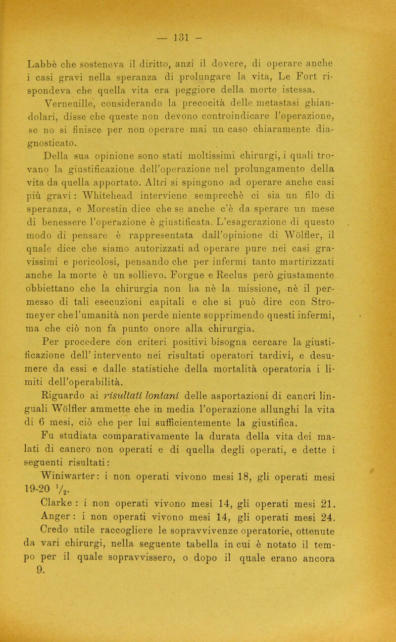 Labbè che sosteneva il diritto, anzi il dovere, di operare anche i casi gravi nella speranza di prolungare la vita, Le Fort ri- spondeva che quella vita era peggiore della morte istessa. Verneuille, considerando la precocità delle metastasi ghian- dolari, disse che queste non devono controindicare l'operazione, se no si finisce per non operare mai un caso chiaramente dia- gnosticato. Della sua opinione sono stati moltissimi chirurgi, i quali tro- vano la giustificazione dell'operazione nel prolungamento della vita da quella appoi'tato. Altri si spingono ad operare anche casi più gravi : Whitehead interviene seoiprechè ci sia un filo di speranza, e Morestin dice che se anche c'è da sperare un mese di benessere l'operazione è giustificata. L'esagerazione di questo modo di pensare è rappresentata dall'opinione di Wòlfler, il quale dice che siamo autorizzati ad operare pure nei casi gra- vissimi e pericolosi, pensando che per infermi tanto martirizzati anche la morte è un sollievo. Forgue e Reclus però giustamente obbiettano che la chirurgia non ha nè la. missione, nè il per- messo di tali esecuzioni capitali e che si può dire con Stro- meyer che l'umanità non perde niente sopprimendo questi infermi, ma che ciò non fa punto onore alla chirurgia. Per procedere con criteri positivi bisogna cercare la giusti- ficazione dell' intervento nei risultati operatori tardivi, e desu- mere da essi e dalle statistiche della mortalità operatoria i li- miti dell'operabilità. Riguardo ai risultati lontani delle asportazioni di cancri lin- guali Wolfler ammette che in media l'operazione allunghi la vita di 6 mesi, ciò che per lui sufficientemente la giustifica. Fu studiata comparativamente la durata della vita dei ma- lati di cancro non operati e di quella degli operati, e dette i seguenti risultati : Winiwarter: i non operati vivono mesi 18, gli operati mesi 19-20 Va. Clarke : i non operati vivono mesi 14, gli operati mesi 21. Anger : i non operati vivono mesi 14, gli operati mesi 24. Credo utile raccogliere le sopravvivenze operatorie, ottenute da vari chirurgi, nella seguente tabella in cui è notato il tem- po per il quale sopravvissero, o dopo il quale erano ancora 9.