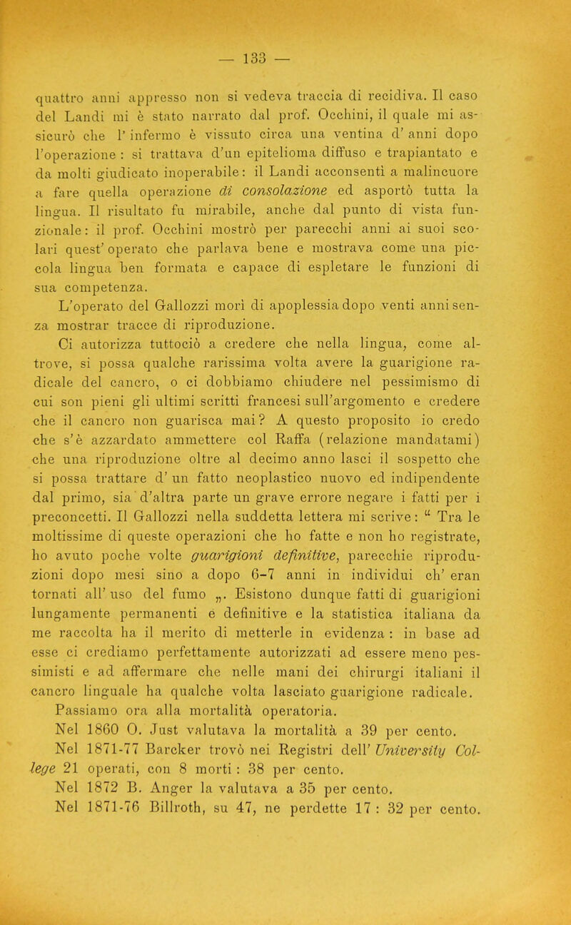 quattro anni appresso non si vedeva traccia di recidiva. Il caso del Landi mi è stato narrato dal prof. Occhini, il quale mi as- sicurò che r infermo è vissuto circa una ventina d' anni dopo l'operazione : si trattava d'un epitelioma diffuso e trapiantato e da molti giudicato inoperabile: il Landi acconsenti a malincuore a fare quella opercizione di consolazione ed asportò tutta la ling-ua. Il risultato fu mirabile, anche dal punto di vista fun- zionale: il prof. Occhini mostrò per parecchi anni ai suoi sco- lari quest' operato che parlava bene e mostrava come una pic- cola lingua ben formata e capace di espletare le funzioni di sua competenza. L'operato del Gallozzi morì di apoplessia dopo venti anni sen- za mostrar tracce di riproduzione. Ci autorizza tuttociò a credere che nella lingua, come al- trove, si possa qualche rarissima volta avere la guarigione ra- dicale del cancro, o ci dobbiamo chiudere nel pessimismo di cui son pieni gli ultimi scritti francesi sull'argomento e credere che il cancro non guarisca mai? A questo proposito io credo che s'è azzardato ammettere col Raffa (relazione mandatami) che una riproduzione oltre al decimo anno lasci il sospetto che si possa trattare d' un fatto neoplastico nuovo ed indipendente dal primo, sia d'altra parte un grave errore negare i fatti per i preconcetti. Il Gallozzi nella suddetta lettera mi scrive:  Tra le moltissime di queste operazioni che ho fatte e non ho registrate, ho avuto poche volte guarigioni definitive, parecchie riprodu- zioni dopo mesi sino a dopo 6-7 anni in individui eh' eran tornati all'uso del fumo „. Esistono dunque fatti di guarigioni lungamente permanenti é definitive e la statistica italiana da me raccolta ha il merito di metterle in evidenza : in base ad esse ci crediamo perfettamente autorizzati ad essere meno pes- simisti e ad affermare che nelle mani dei chirurgi italiani il cancro linguale ha qualche volta lasciato guarigione radicale. Passiamo ora alla mortalità operatoria. Nel 1860 0. Just valutava la mortalità a 39 per cento. Nel 1871-77 Barcker trovò nei Registri dell' University Col- lege 21 operati, con 8 morti : 38 per cento. Nel 1872 B. Anger la valutava a 35 per cento. Nel 1871-76 Billroth, su 47, ne perdette 17: 32 per cento.