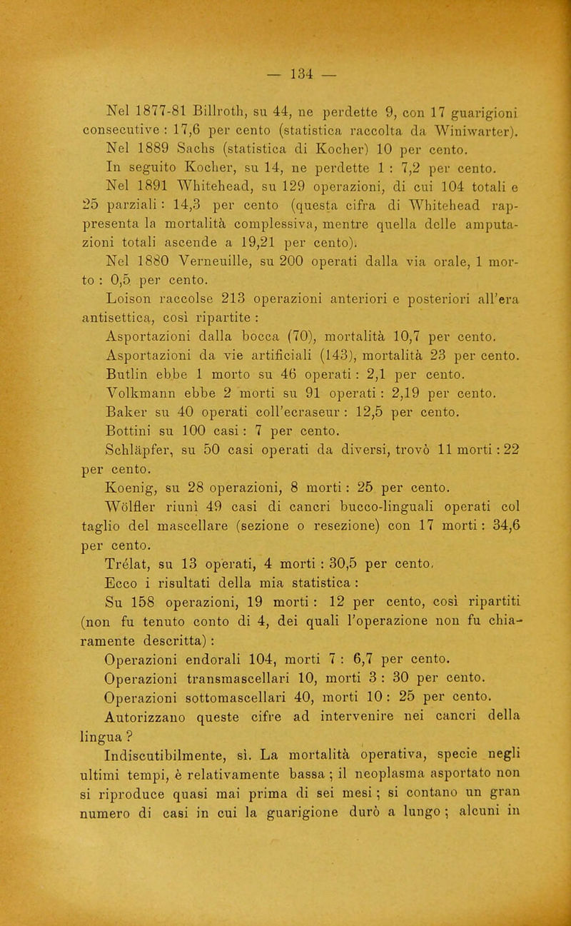 Nel 1877-81 Billroth, su 44, ne perdette 9, con 17 guarigioni consecutive: 17,6 percento (statistica raccolta da Winiwarter). Nel 1889 Sachs (statistica di Kocher) 10 per cento. In seguito Kocher, su 14, ne perdette 1 : 7,2 per cento. Nel 1891 Whitehead, su 129 operazioni, di cui 104 totali e 25 parziali : 14,3 per cento (questa cifra di Whitehead rap- presenta la mortalità complessiva, mentre quella delle amputa- zioni totali ascende a 19,21 per cento). Nel 1880 Verneuille, su 200 operati dalla via orale, 1 mor- to : 0,5. per cento. Loison raccolse 213 operazioni anteriori e posteriori all'era antisettica,, cosi ripartite : Asportazioni dalla bocca (70), mortalità 10,7 per cento. Asportazioni da vie artificiali (143), mortalità 23 per cento. Butlin ebbe 1 morto su 46 operati : 2,1 per cento. Volkmann ebbe 2 morti su 91 operati : 2,19 per cento. Baker su 40 operati coU'ecraseur : 12,5 per cento. Bottini su 100 casi : 7 per cento. Schlapfer, su 50 casi operati da diversi, trovò 11 morti: 22 per cento. Koenig, su 28 operazioni, 8 morti : 25 per cento. Wolfler riuni 49 casi di cancri bucco-linguali operati col taglio del mascellare (sezione o resezione) con 17 morti: 34,6 per cento. Trélat, su 13 operati, 4 morti : 30,5 per cento, Ecco i risultati delia mia statistica : Su 158 operazioni, 19 morti : 12 per cento, così ripartiti (non fu tenuto conto di 4, dei quali l'operazione non fu chia- ramente descritta) : Operazioni endorali 104, morti 7 : 6,7 per cento. Operazioni transmascellari 10, morti 3 : 30 per cento. Operazioni sottomascellari 40, morti 10: 25 per cento. Autorizzano queste cifre ad intervenire nei cancri della lingua ? Indiscutibilmente, sì. La mortalità operativa, specie negli ultimi tempi, è relativamente bassa ; il neoplasma asportato non si riproduce quasi mai prima di sei mesi ; si contano un gran numero di casi in cui la guarigione durò a lungo ; alcuni in