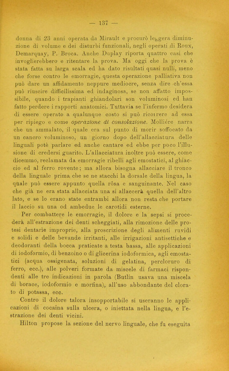 donna di 23 anni operata da Mirault e procurò lej^gera diminu- zione di volume e dei disturbi funzionali, negli operati di Roux, Demarquay, P. Broca. Anche Duplay riporta quattro casi che invoglierebbero e ritentare la prova. Ma oggi che la prova è stata fatta su larga scala ed ha dato risultati quasi nulli, meno che forse contro le emorragie, questa operazione palliativa non può dare un affidamento neppure mediocre, senza dire ch'essa può riuscire difficilissima ed indaginosa, se non affatto impos- sibile, quando i trapianti ghiandolari son voluminosi ed han fatto perdere i rapporti anatomici. Tuttavia se l'infermo desidera di essere operato a qualunque costo si può ricoirere ad essa per ripiego e come operazione di consolazione. MoUiére narra che un ammalato, il quale era sul punto di morir soffocato da un cancro voluminoso, un giorno dopo dell'allacciatura delle linguali potè parlare ed anche cantare ed ebbe per poco l'illu- sione di credersi guarito. L'allacciatura inoltre può essere, come dicemmo, reclamata da emorragie ribelli agli emostatici, al ghiac- cio ed al ferro rovente; ma allora bisogna allacciare il tronco della linguale prima che se ne stacchi la dorsale della lingua, la quale può essere appunto quella ròsa e sanguinante. Nel caso che già ne era stata allacciata una si allaccerà quella dell'altro lato, e se lo erano state entrambi allora non resta che portare il laccio su una od ambedue le carotidi esterne. Per combattere le emorragie, il dolore e la sepsi si proce- derà all'estrazione dei denti scheggiati, alla rimozione delle pro- tesi dentarie improprie, alla proscrizione degli alimenti ruvidi e solidi e delle bevande irritanti, alle irrigazioni antisettiche e deodoranti della bocca praticate a testa bassa, alle applicazioni di iodoformio, di benzoino o di glicerina iodoformica, agli emosta- tici (acqua ossigenata, soluzioni di gelatina, percloruro di ferro, ecc.), alle polveri formate da miscele di farmaci rispon- denti alle tre indicazioni in parola (Butlin usava una miscela di borace, iodoformio e morfina), all'uso abbondante del clora- to di potassa, ecc. Contro il dolore talora insopportabile si useranno le appli- cazioni di cocaina sulla ulcera, o iniettata nella lingua, e l'e- strazione dei denti vicini. Hilton propose la sezione del nervo linguale, che fu eseguita