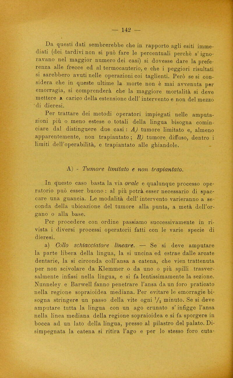 Da questi dati sembrerebbe che in rapporto agli esiti imme- diati (dei tardivi non si può fare le percentuali perchè s' igno- ravano nel maggior numero dei casi) si dovesse dare la prefe- renza alle frecce ed al termocauterio, e che i peggiori risultati si sarebbero avuti nelle operazioni coi taglienti. Però se si con- sidera che in queste ultime la morte non è mai avvenuta per emorragia, si comprenderà che la maggiore mortalità si deve mettere a carico della estensione dell' intervento e non del mezzo di dieresi. Per trattare dei metodi operatori impiegati nelle amputa- zioni pili 0 meno estese o totali della lingua bisogna comin- ciare dal distinguere due casi : AJ tumore limitato e, almeno apparentemente, non trapiantato ; BJ tumore difFaso, dentro i limiti dell'operabilità, e trapiantato alle ghiandole. A) - Tumore limitato e non trapiantato. In questo caso basta la via orale e qualunque processo ope- ratorio può esser buono : al più potrà esser necessario di spac- care una guancia. Le modalità dell' intervento varieranno a se- conda della ubicazione del tumore alla punta, a metà dell'or- gano 0 alla base. Per procedere con ordine passiamo successivamente in ri- vista i diversi processi operatorii fatti con le varie specie di dieresi. a) Collo scMacciatore lineare. — Se si deve amputare la parte libera della lingua, la si uncina ed estrae dalle arcate dentarie, la si circonda coll'ansa a catena, che vien trattenuta per non scivolare da Klemmer o da uno o piìi spilli trasver- salmente infissi nella lingua, e si fa lentissimamente la sezione. Nunneley e Barwell fanno penetrare l'ansa da un foro praticato nella regione sopraioidea mediana. Per evitare le emorragie bi- sogna stringere un passo della vite ogni Vz ujinuto. Se si deve amputare tutta la lingua con un ago crunato s'infigge l'ansa nella linea mediana della regione sopraioidea e si fa sporgere in bocca ad un lato della lingua, presso al pilastro del palato. Di- simpegnata la catena si ritira l'ago e per lo stesso foro cuta-