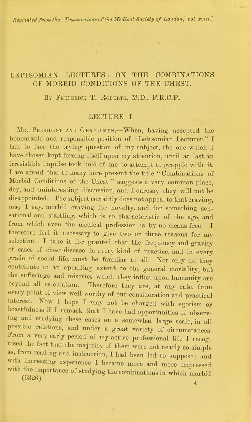 \ Reprinted from the ' Transact ions of the Medieal-Society of London,' vol. xviii.'] LETTSOMIAN LECTURES : ON THE COMBINATIONS OP MORBID CONDITIONS OF THE CHEST. By Frederick T. Roberts, M.D., F.R.C.P. LECTURE I. Mr. President and Gentlemen,—When, having accepted the honourable and responsible position of  Lettsomian Lecturer, I had to face the trying question of my subject, the one which I have chosen kept forcing itself upon my attention, until at last an irresistible impulse took hold of me to attempt to grapple with it. I am afraid that to many here present the title  Combinations of Morbid Conditions of the Chest  suggests a very common-place, dry, and uninteresting discussion, and I daresay they will not be disappointed. The subject certaiilly does not appeal to that craving, may I say, morbid craving for novelty, and for something sen- sational and startling, which is so characteristic of the age, and from which even the medical profession is by no means free. I therefore feel it necessary to give two or three reasons for my selection. I take it for granted that the frequency and gravity of cases of chest-disease in every kind of practice, and in every grade of social life, must be familiar to all. Not only do they contribute to an appalling extent to the general mortality, but the sufferings and miseries which they inflict upon humanity are beyond all calculation. Therefore they are, at any rate, from every point of view well worthy of our consideration and practical interest. Now I hope I may not be charged with egotism or boastfulness if I remark that I have had opportunities of observ- ing and studying these cases on a somewhat large scale, in all possible relations, and under a great variety of circumstances. From a very early period of my active professional life T recog- n.sed the fact that the majority of them were not nearly so simple as, from reading and instruction, I had been led to suppose; and with increasing experience I became more and more impressed with the importance of studying the combinations in which morbid (6326) ^