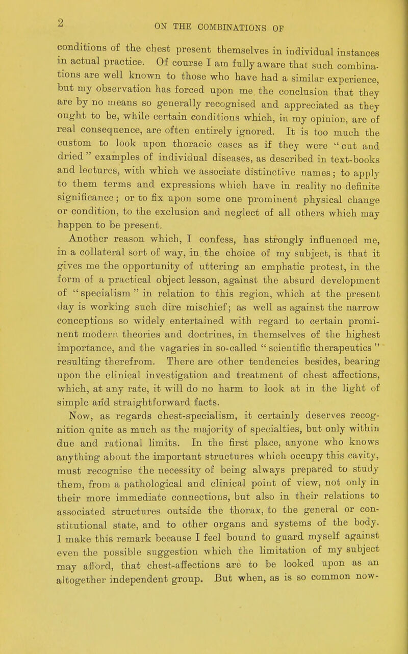 conditions of the chest present themselves in individual instances in actual practice. Of course I am fully aware that such combina- tions are well known to those who have had a similar experience, but my observation has forced upon me the conclusion that they are by no means so generally recognised and appreciated as they ought to be, while certain conditions which, in my opinion, are of real consequence, are often entirely ignored. It is too much the custom to look upon thoracic cases as if they were cut and dried examples of individual diseases, as described in text-books and lectures, with which we associate di.stinctive names; to apply to them terms and expressions which have in reality no definite significance; or to fix upon some one prominent physical change or condition, to the exclusion and neglect of all others which may happen to be present, Another reason which, I confess, has strongly influenced me, in a collateral sort of way, in the choice of my subject, is that it gives me the opportunity of uttering an emphatic protest, in the form of a practical object lesson, against the absurd development of specialism in relation to this region, which at the present (lay is working such dire mischief; as well as against the narrow conceptions so widely entertained with regard to certain promi- nent modern theories and doctrines, in themselves of the highest importance, and the vagaries in so-called  scientific therapeutics  resulting therefrom. Tliere are other tendencies besides, bearing upon the clinical investigation and treatment of chest affections, which, at any rate, it will do no harm to look at in the light of simple arid straightforward facts. Now, as regards chest-specialism, it certainly deserves recog- nition quite as much as the majority of specialties, but only within due and rational limits. In the first place, anyone who knows anything about the important structures which occupy this cavity, must recognise the necessity oE being always prepared to study them, from a pathological and clinical point of view, not only in their more immediate connections, but also in their relations to associated structures outside the thorax, to the general or con- stitutional state, and to other organs and systems of the body. I make this remark because I feel bound to guai-d myself against even the possible suggestion which tlie limitation of my subject may afl'ord, that chest-affections are to be looked upon as an altogether independent group. But when, as is so common now-