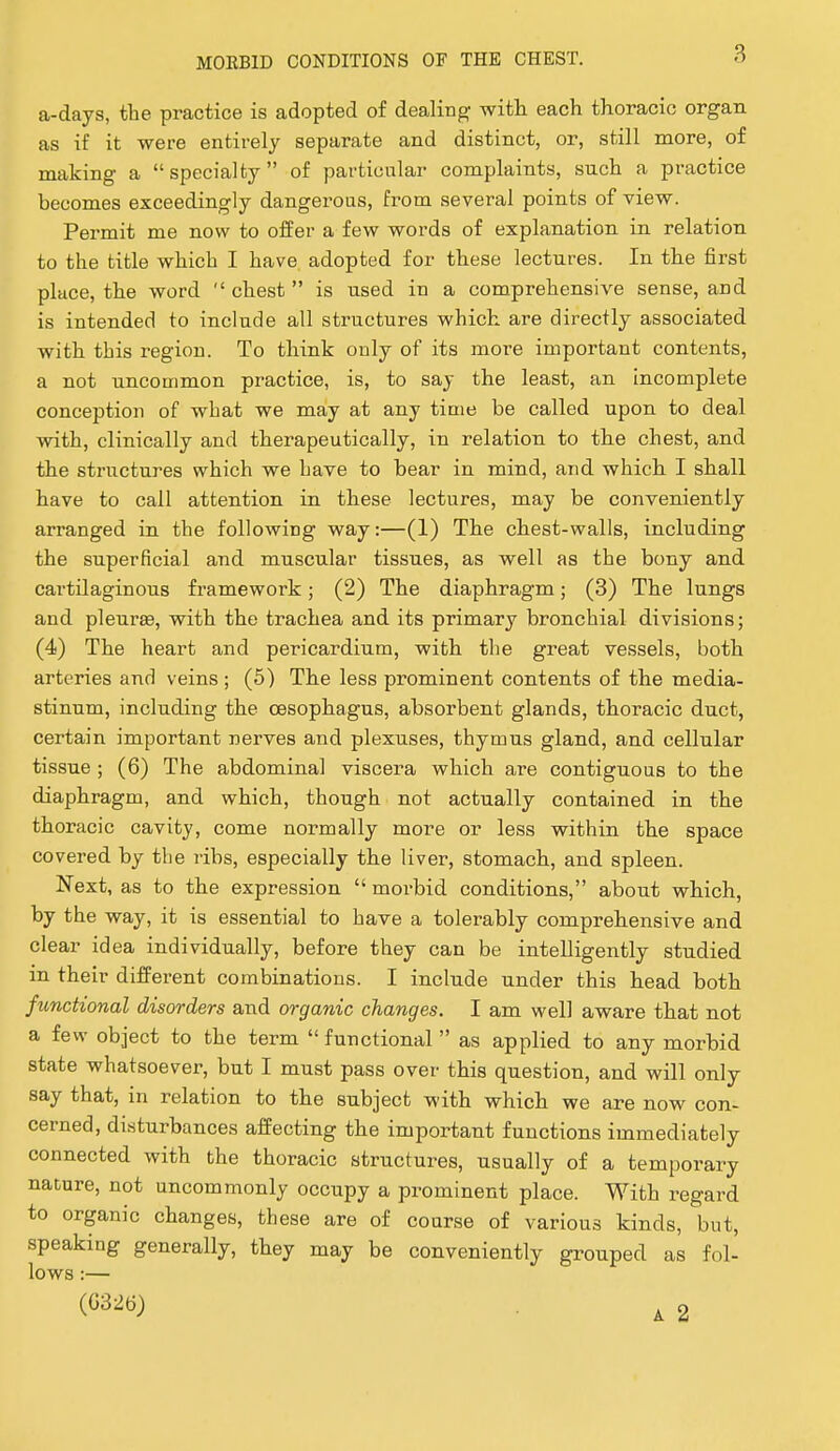 a-days, the practice is adopted of dealing with each thoracic organ as if it were entirely separate and distinct, or, still more, of making a specialty of particular complaints, such a practice becomes exceedingly dangerous, from several points of view. Permit me now to offer a few words of explanation in relation to the title which I have adopted for these lectures. In the first place, the word  chest  is used in a comprehensive sense, and is intended to include all structures which are directly associated with this region. To think only of its more important contents, a not uncommon practice, is, to say the least, an incomplete conception of what we may at any time be called upon to deal with, clinically and therapeutically, in relation to the chest, and the structures which we have to bear in mind, and which I shall have to call attention in these lectures, may be conveniently arranged in the following way:—(1) The chest-walls, including the superficial and muscular tissues, as well as the bony and cartilaginous framework; (2) The diaphragm; (3) The lungs and pleurae, with the trachea and its primary bronchial divisions; (4) The heart and pericardium, with the great vessels, both arteries and veins ; (5) The less prominent contents of the media- stinum, including the oesophagus, absorbent glands, thoracic duct, certain important nerves and plexuses, thymus gland, and cellular tissue ; (6) The abdominal viscera which are contiguous to the diaphragm, and which, though not actually contained in the thoracic cavity, come normally more or less within the space covered by the ribs, especially the liver, stomach, and spleen. Next, as to the expression  morbid conditions, about which, by the way, it is essential to have a tolerably comprehensive and clear idea individually, before they can be intelligently studied in their different combinations. I include under this head both functional disorders and organic changes. I am well aware that not a few object to the term  functional  as applied to any morbid state whatsoever, but I must pass over this question, and will only say that, in relation to the subject with which we are now con- cerned, disturbances affecting the important functions immediately connected with the thoracic structures, usually of a temporary nature, not uncommonly occupy a prominent place. With regard to organic changes, these are of course of various kinds, but, speaking generally, they may be conveniently grouped as fol- lows :— (G326) ^ 2