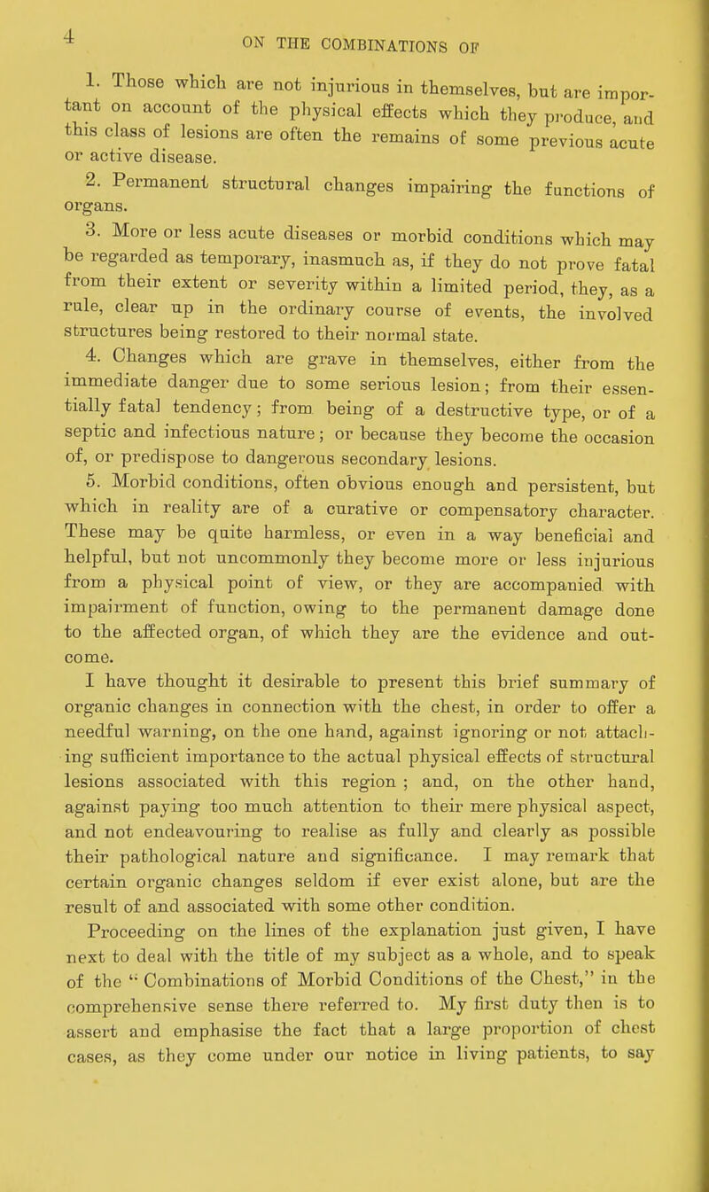 ON THE COMBINATIONS OF 1. Those which are not injurious in themselves, but are impor- tant on account of the physical effects which they produce and this class of lesions are often the remains of some previous acute or active disease. 2. Permanent structural changes impairing the functions of organs. 3. More or less acute diseases or morbid conditions which may be regarded as temporary, inasmuch as, if they do not prove fatal from their extent or severity within a limited period, they, as a rule, clear up in the ordinary course of events, the involved structures being restored to their normal state. 4. Changes which are grave in themselves, either from the immediate danger due to some serious lesion; from their essen- tially fata] tendency; from being of a destructive type, or of a septic and infectious nature; or because they become the occasion of, or predispose to dangerous secondary lesions. 5. Morbid conditions, often obvious enough and persistent, but which in reality are of a curative or compensatory character. These may be quite harmless, or even in a way beneficial and helpful, but not uncommonly they become more or less injurious from a physical point of view, or they are accompanied with impairment of function, owing to the permanent damage done to the affected organ, of which they are the evidence and out- come. I have thought it desirable to present this brief summary of organic changes in connection with the chest, in order to offer a needful warning, on the one hand, against ignoring or not attach- ing sufficient importance to the actual physical effects of structural lesions associated with this region ; and, on the other hand, against paying too much attention to their mere physical aspect, and not endeavouring to realise as fully and clearly as possible their pathological nature and significance. I may remark that certain organic changes seldom if ever exist alone, but are the result of and associated with some other condition. Proceeding on the lines of the explanation just given, I have next to deal with the title of my subject as a whole, and to speak of the  Combinations of Morbid Conditions of the Chest, in the comprehensive sense there referred to. My first duty then is to assert and emphasise the fact that a large proportion of chest cases, as they come under our notice in living patients, to say