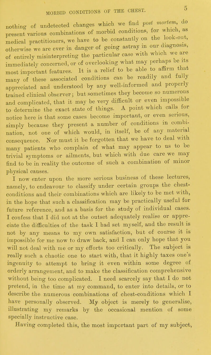 nothing of undetected changes which we find post moHem do present vai'ions combinations of morbid conditions, for which, as medical practitioners, we have to be constantly on the look-out, otherwise we are ever in danger of going astray in our diagnosis, of entirely misinterpreting the particular case with which we are immediately concerned, or of overlooking what may perhaps be its^ most important features. It is a relief to be able to affirm that many of these associated conditions can be readily and fully appreciated and understood by any well-informed and properly trained clinical observer; but sometimes they become so numerous and complicated, that it may be very difficult or even impossible to determine the exact state of things. A point which calls for notice here is that some cases become important, or even serious, simply because they present a number of conditions in combi- nation, not one of which would, in itself, be of any material consequence. Nor must it be forgotten that we have to deal with many patients who complain of what may appear to us to be trivial symptoms or ailments, but which with due care we may find to be in reality the outcome of such a combination of minor physical causes. I now enter upon the more serious business of these lectures, namely, to endeavour to classify under certain groups the chest- conditions and their combinations which are likely to be met with, in the hope that such a classification may be practically useful for future reference, and as a basis for the study of individual cases. I confess that I did not at the outset adequately realise or appre- ciate the difficulties of the task 1 had set myself, and the result is not by any means to my own satisfaction, but of coul-se it is impossible for me now to draw back, and I can only hope that you will not deal with me or my efforts too critically. The subject is really such a chaotic one to start with, that it highly taxes one's ingenuity to attempt to bring it even within some degree of orderly arrangement, and to make the classification comprehensive without being too complicated. I need scarcely say that I do not pretend, in the time at my command, to enter into details, or to describe the numerous combinations of chest-conditions which I have personally observed. My object is merely to generalise, illustrating my remarks by the occasional mention of some specially instructive case. Having completed this, the most important part of my subject,