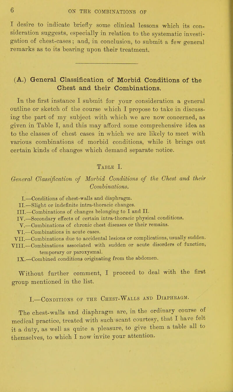 I desire to indicate briefly some clinical lessons which its con- sideration suggests, especially in relation to the systematic investi- gation of chest-cases; and, in conclusion, to submit a few general remarks as to its bearing upon their treatment. (A.) General Classification of Morbid Conditions of the Chest and their Combinations. In the first instance I submit for your consideration a general outline or sketch of the course which I propose to take in discuss- ing the part of my subject with which we are now concerned, as given in Table I, and this may afford some comprehensive idea as to the classes of chest cases in which we are likely to meet with various combinations of morbid conditions, while it brings out certain kinds of changes which demand separate notice. Table I. General Classification of Morbid Conditions of the Chest and their Combinations. I.—Conditions of ehest-walls and diaphragm. II.—Slight or indefinite intra-thoracic changes. III. —Combinations of changes belonging to I and II. IV. —Secondary effects of certain intra-thoracic physical conditions. V.—Combinations of chronic chest diseases or their remains. YI.—Combinations in acute cases. VII.—Combinations due to accidental lesions or complications, usually sudden. VIII.—Combinations associated with sudden or acute disorders of function, temporary or paroxysmal. IX.—Combined conditions originating from the abdomen. Without further comment, I proceed to deal with the first group mentioned in the list. I—Conditions op the Chest-Walls and Diaphragm. The chest-walls and diaphragm are, in the ordinary course of medical practice, treated with such scant courtesy, that I have felt it a duty, as well as quite a pleasure, to give them a table all to themselves, to which I now invite your attention.