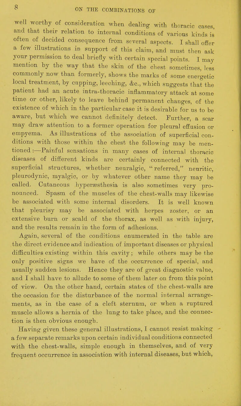 well worthy of consideration when dealing with thoracic caRes and that their relation to internal conditions of various kinds is often of decided consequence from several aspects. I shall offer a few illustrations in support of this claim, and must then ask your permission to deal briefly with certain special points. I may mention by the way that the skin of the chest sometimes, less commonly now than formerly, shows the marks of some energetic local treatment, by capping, leeching, &c., which suggests that the patient had an acute intra-thoracic inflammatory attack at some time or other, likely to leave behind permanent changes, of the existence of which in the particular case it is desirable for us to be aware, but which we cannot definitely detect. Further, a scar may draw attention to a former operation for pleural effusion or empyema. As illustrations of the association of superficial con- ditions with those within the chest the following may be men- tioned :—Painful sensations in many cases of internal thoracic diseases of different kinds are certainly connected with the superficial structures, whether neuralgic,  referred, neuritic, pletirodynic, myalgic, or by whatever other name they may be called. Cutaneous hypereesthesia is also sometimes very jiro- nounced. Spasm of the muscles of the chest-walls may likewise be associated with some internal disorders. It is well known that pleurisy may be associated with herpes zoster, or an extensive burn or scald of the thorax, as well as with injury, and the results remain in the form of adhesions. Again, several of the conditions enumerated in the table are the direct evidence and indication of important diseases or physical difficulties existing within this cavity; while others may be the only positive signs we have of the occurrence of special, and usually sudden lesions. Hence they are of great diagnostic value, and I shall have to allude to some of them later on from this point of view. On the other hand, certain states of the chest-walls are the occasion for the disturbance of the normal internal arrange- ments, as in the case of a cleft sternum, or when a ruptured muscle allows a hernia of the lung to take place, and the connec- tion is then obvious enough. Having given these general illustrations, I cannot resist making a few separate remarks upon certain individual conditions connected with the chest-walls, simple enough in themselves, and of very frequent occurrence in association with internal diseases, but which,